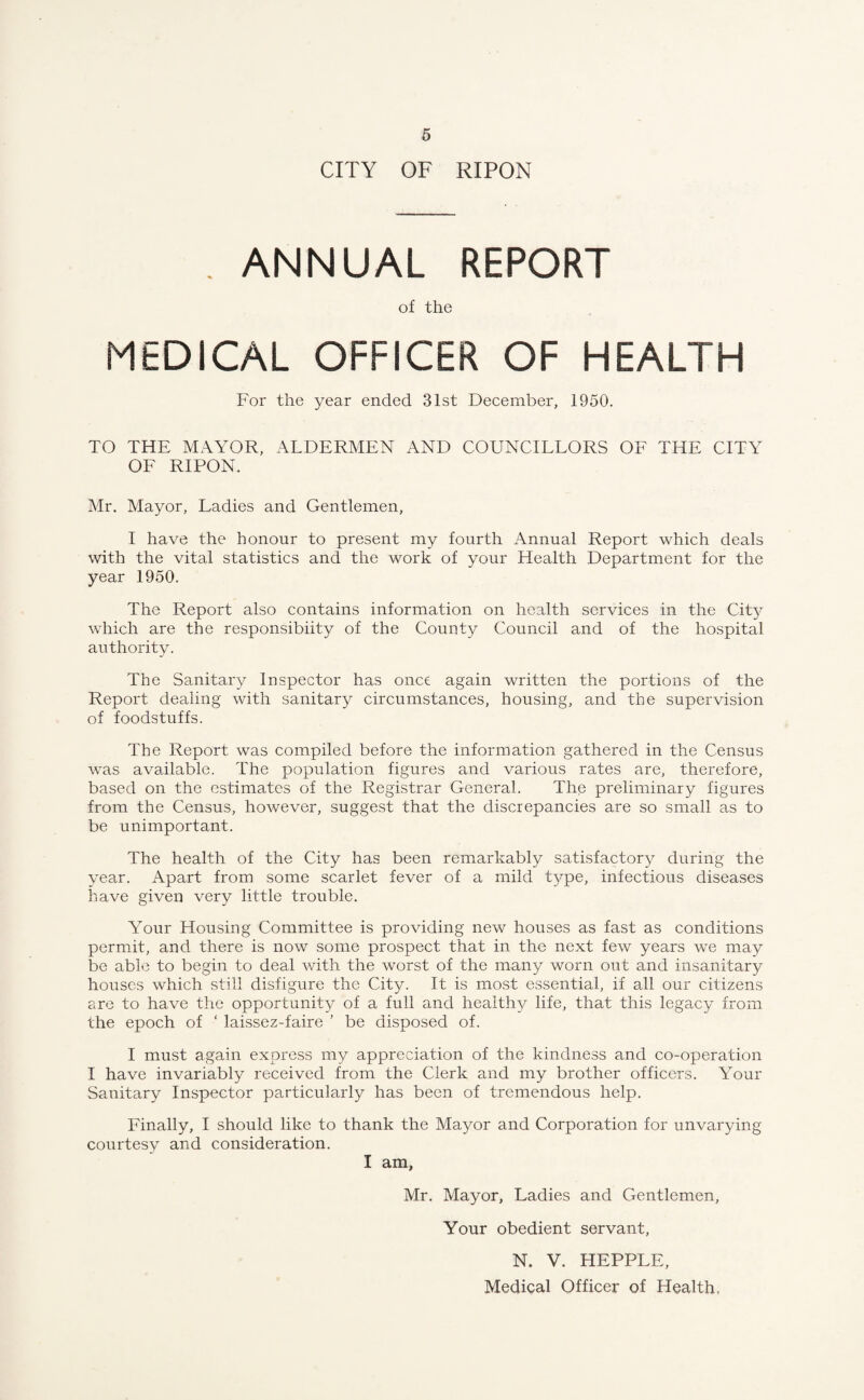 CITY OF RIPON . ANNUAL REPORT of the MEDICAL OFFICER OF HEALTH For the year ended 31st December, 1950. TO THE MAYOR, ALDERMEN AND COUNCILLORS OF THE CITY OF RIPON. Mr. Mayor, Ladies and Gentlemen, I have the honour to present my fourth Annual Report which deals with the vital statistics and the work of your Health Department for the year 1950. The Report also contains information on health services in the City which are the responsibiity of the County Council and of the hospital authority. The Sanitary Inspector has once again written the portions of the Report dealing with sanitary circumstances, housing, and the supervision of foodstuffs. The Report was compiled before the information gathered in the Census was available. The population figures and various rates are, therefore, based on the estimates of the Registrar General. The preliminary figures from the Census, however, suggest that the discrepancies are so small as to be unimportant. The health of the City has been remarkably satisfactory during the year. Apart from some scarlet fever of a mild type, infectious diseases have given very little trouble. Your Housing Committee is providing new houses as fast as conditions permit, and there is now some prospect that in the next few years we may be able to begin to deal with the worst of the many worn out and insanitary houses which still disfigure the City. It is most essential, if all our citizens are to have the opportunity of a full and healthy life, that this legacy from the epoch of ‘ laissez-faire ’ be disposed of. I must again express my appreciation of the kindness and co-operation I have invariably received from the Clerk and my brother officers. Your Sanitary Inspector particularly has been of tremendous help. Finally, I should like to thank the Mayor and Corporation for unvarying courtesy and consideration. I am, Mr. Mayor, Ladies and Gentlemen, Your obedient servant, N. V. HEPPLE, Medical Officer of Health,