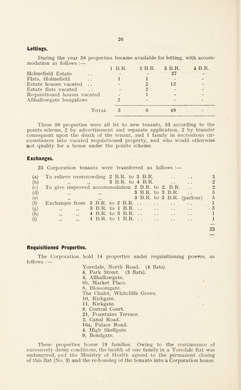 Lettings. During the year 58 properties became available for letting, with accom¬ modation as follows :— Holmefield Estate Flats, Holmefield Estate houses vacated . . Estate flats vacated Requisitioned houses vacated Allhallowgate bungalows Total 3 6 49 1 B.R. 2 B.R. 3 B.R. 4 B.R. 37 1 1 2 12 2 1 2 These 58 properties were all let to new tenants, 53 according to the points scheme, 2 by advertisement and separate application, 2 by transfer consequent upon the death of the tenant, and 1 family in necessitous cir¬ cumstances into vacated requisitioned property, and who would otherwise not qualify for a house under the points scheme. Exchanges. 23 Corporation tenants were transferred as follows :— (a) To relieve overcrowding 2 B.R. to 3 B.R. • • ■ wt 3 (b) y y ,, 3 B.R. to 4 B.R. • • • • 2 (c) To give improved accommodation 2 B.R. to 2. B.R. . . 2 (d) y y ,, 3 B.R. to 3 B.R. 5 (e) y y ,, 3 B.R. to 3 B.R. (parlour) 5 (f) Exchanges from 3 B.R. to 2 B.R. . • . . 1 (g) y y y y 3 B.R. to 1 B.R. • • • • 3 (h) y y y y 4 B.R. to 3 B.R. • • • » 1 (i) y y y y 4 B.R. to 1 B.R. • • • . 1 23 Requisitioned Properties. The Corporation hold 14 properties under requisitioning powers, as follows :— Yoredale, North Road. (4 flats). 4, Park Street. (3 flats). 4, Allhallowgate. 8b, Market Place. 8, Blossomgate. The Chalet, Whitcliffe Grove. 10, Kirkgate. 11, Kirkgate. 8, Central Court. 21, Fountains Terrace. 2, Canal Road. 16a, Palace Road. 4, High Skellgate. 9, Bondgate. These properties house 19 families. Owing to the continuance of excessively damp conditions, the health of one family in a Yoredale flat was endangered, and the Ministry of Health agreed to the permanent closing of this flat (No. 3) and the re-housing of the tenants into a Corporation house,