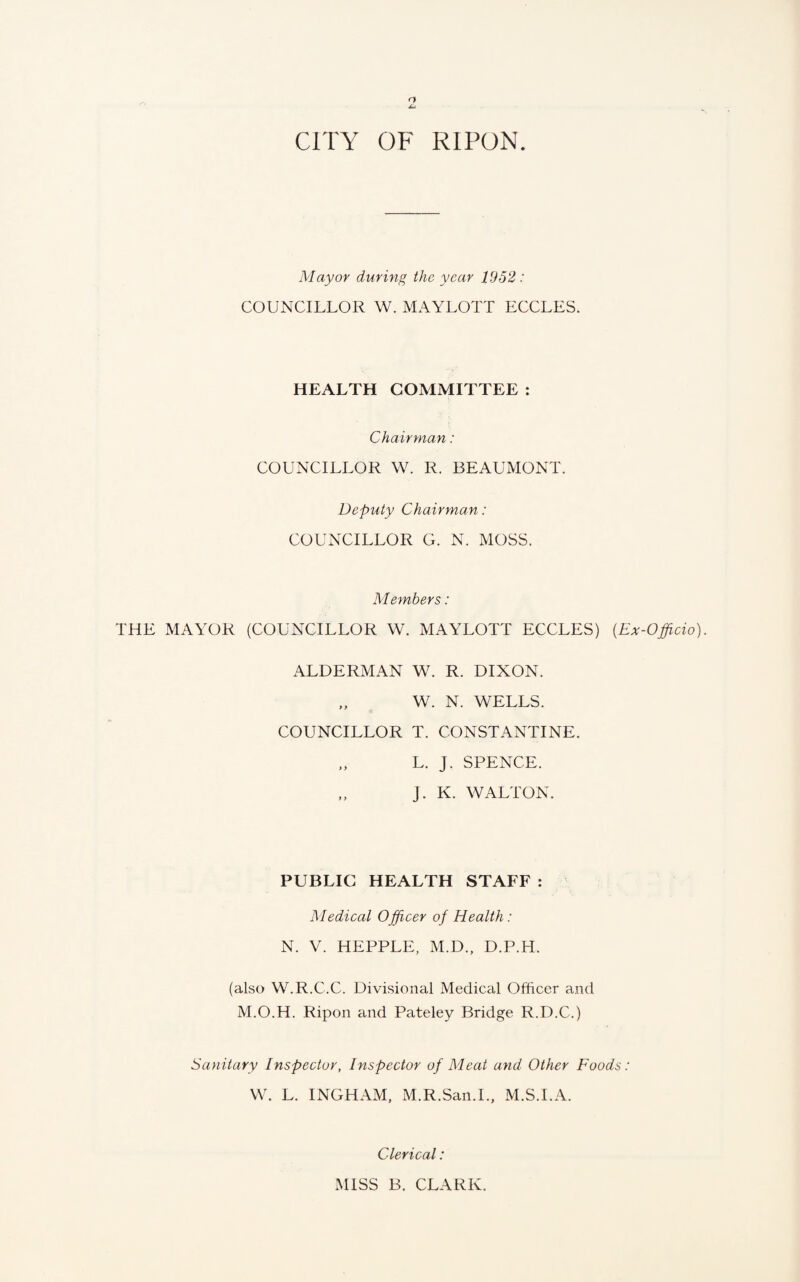 Mayor during the year 1952: COUNCILLOR W. MAYLOTT ECCLES. HEALTH COMMITTEE : Chairman: COUNCILLOR W. R. BEAUMONT. Deputy Chairman: COUNCILLOR G. N. MOSS. Members: THE MAYOR (COUNCILLOR W. MAYLOTT ECCLES) (Ex-Officio). ALDERMAN W. R. DIXON. W. N. WELLS. COUNCILLOR T. CONSTANTINE. „ L. J. SPENCE. „ J. K. WALTON. PUBLIC HEALTH STAFF: Medical Officer of Health: N. V. HEPPLE, M.D., D.P.H. (also W.R.C.C. Divisional Medical Officer and M.O.H. Ripon and Pateley Bridge R.D.C.) Sanitary Inspector, Inspector of Meat and Other Foods: W. L. INGHAM, M.R.San.I., M.S.I.A. Clerical: MISS B. CLARK.