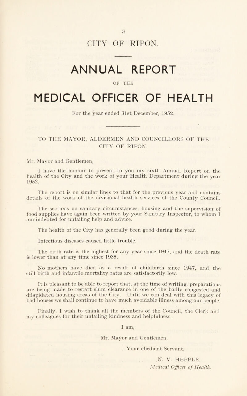 ANNUAL REPORT OF THE MEDICAL OFFICER OF HEALTH For the year ended 31st December, 1952. TO THE MAYOR, ALDERMEN AND COUNCILLORS OF THE CITY OF RIPON. Mr. Mayor and Gentlemen, I have the honour to present to you my sixth Annual Report on the health of the City and the work of your Health Department during the year 1952. The report is on similar lines to that for the previous year and contains details of the work of the divisional health services of the County Council. The sections on sanitary circumstances, housing and the supervision of food supplies have again been written by your Sanitary Inspector, to whom I am indebted for unfailing help and advice. The health of the City has generally been good during the year. Infectious diseases caused little trouble. The birth rate is the highest for any year since 1947, and the death rate is lower than at any time since 1935. No mothers have died as a result of childbirth since 1947, and the still birth and infantile mortality rates are satisfactorily low. It is pleasant to be able to report that, at the time of writing, preparations are being made to restart slum clearance in one of the badly congested and dilapidated housing areas of the City. Until we can deal with this legacy of bad houses we shall continue to have much avoidable illness among our people. Finally, I wish to thank all the members of the Council, the Clerk and my colleagues for their unfailing kindness and helpfulness. I am, Mr. Mayor and Gentlemen, Your obedient Servant, N. V. HEPPLE, Medical Officer of Health.