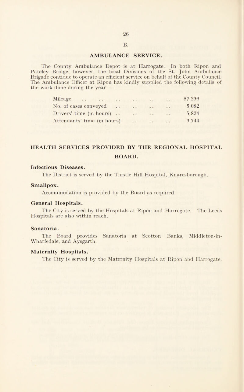 B. AMBULANCE SERVICE. The County Ambulance Depot is at Harrogate. In both Ripon and Pateley Bridge, however, the local Divisions of the St. John Ambulance Brigade continue to operate an efficient service on behalf of the County Council. The Ambulance Officer at Ripon has kindly supplied the following details of the work done during the year :—- Mileage . . . . . . . . . . . . 57,236 No. of cases conveyed . . . . . . . . 5,082 Drivers’ time (in hours) . . . . . . . . 5,824 Attendants’ time (in hours) . . . . .. 3,744 HEALTH SERVICES PROVIDED BY THE REGIONAL HOSPITAL BOARD. Infectious Diseases. The District is served by the Thistle Hill Hospital, Knaresborough. Smallpox. Accommodation is provided by the Board as required. General Hospitals. The City is served by the Hospitals a.t Ripon and Harrogate. The Leeds Hospitals are also within reach. Sanatoria. The Board provides Sanatoria at Scotton Banks, Middleton-in- Wharfedale, and Aysgarth. Maternity Hospitals. The City is served by the Maternity Hospitals at Ripon and Harrogate.