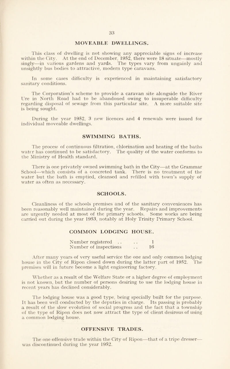 MOVEABLE DWELLINGS. This class of dwelling is not showing any appreciable signs of increase within the City. At the end of December, 1952, there were 18 situate—mostly singly—in various gardens and yards. The types vary from ungainly and unsightly bus bodies to attractive, modern type caravans. In some cases difficulty is experienced in maintaining satisfactory sanitary conditions. The Corporation’s scheme to provide a caravan site alongside the River Ure in North Road had to be abandoned owing to insuperable difficulty regarding disposal of sewage from this particular site. A more suitable site is being sought. During the year 1952, 3 new licences and 4 renewals were issued for individual moveable dwellings. SWIMMING BATHS. The process of continuous filtration, chlorination and heating of the baths water has continued to be satisfactory. The quality of the water conforms to the Ministry of Health standard. There is one privately owned swimming bath in the City—at the Grammar School—which consists of a concreted tank. There is no treatment of the water but the bath is emptied, cleansed and refilled with town’s supply of water as often as necessary. SCHOOLS. Cleanliness of the schools premises and of the sanitary conveniences has been reasonably well maintained during the year. Repairs and improvements are urgently needed at most of the primary schools. Some works are being carried out during the year 1953, notably at Holy Trinity Primary School. COMMON LODGING HOUSE. Number registered . . . . 1 Number of inspections . . 16 After many years of very useful service the one and only common lodging house in the City of Ripon closed down during the latter part of 1952. The premises will in future become a light engineering factory. Whether as a result of the Welfare State or a higher degree of employment is not known, but the number of persons desiring to use the lodging house in recent years has declined considerably. The lodging house was a good type, being specially built for the purpose. It has been well conducted by the deputies in charge. Its passing is probably a result of the slow evolution of social progress and the fact that a township of the type of Ripon does not now attract the type of client desirous of using a common lodging house. OFFENSIVE TRADES. The one offensive trade within the City of Ripon—that of a tripe dresser— was discontinued during the year 1952.