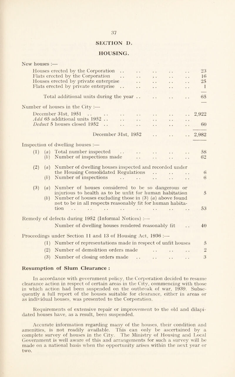 SECTION D. HOUSING. New houses :— Houses erected by the Corporation Flats erected by the Corporation Houses erected by private enterprise Flats erected by private enterprise Total additional units during the year . . Number of houses in the City :— December 31st, 1951 Add 65 additional units 1952 Deduct 5 houses closed 1952 23 16 25 1 65 2,922 60 December 31st, 1952 . . . . . . 2,982 Inspection of dwelling houses :— (1) (a) (b) (2) (a) (b) (3) (a) (b) Total number inspected Number of inspections made Number of dwelling houses inspected and recorded under the Housing Consolidated Regulations Number of inspections Number of houses considered to be so dangerous or injurious to health as to be unfit for human habitation Number of houses excluding those in (3) (a) above found not to be in all respects reasonably fit for human habita¬ tion 58 62 6 6 D 53 Remedy of defects during 1952 (Informal Notices) —- Number of dwelling houses rendered reasonably fit . . 40 Proceedings under Section 11 and 13 of Housing Act, 1936 :— (1) Number of representations made in respect of unfit houses 5 (2) Number of demolition orders made . . . . . . 2 (3) Number of closing orders made . . . . . . , . 3 Resumption of Slum Clearance : In accordance with government policy, the Corporation decided to resume clearance action in respect of certain areas in the City, commencing with those in which action had been suspended on the outbreak of war, 1939. Subse¬ quently a full report of the houses suitable for clearance, either in areas or as individual houses, was presented to the Corporation. Requirements of extensive repair or improvement to the old and dilapi¬ dated houses have, as a result, been suspended. Accurate information regarding many of the houses, their condition and amenities, is not readily available. This can only be ascertained by a complete survey of houses in the City. The Ministry of Housing and Local Government is well aware of this and arrangements for such a survey will be made on a national basis when the opportunity arises within the next year or two.