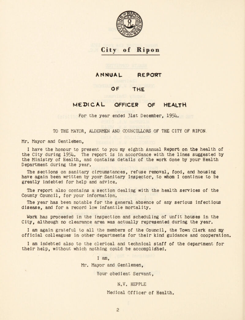 ANNUAL REPORT OF THE MEDICAL OFFICER OF HEALTH For the year ended 31st December, 1954. TO THE MAYOR, ALDERMEN AND COUNCILLORS OF THE CITY OF RIPON. Mr. Mayor and Gentlemen, I have the honour to present to you my eighth Annual Report on the health of the City during 1954. The report is in accordance with the lines suggested by the Ministry of Health, and contains details of the work done by your Health Department during the year. The sections on sanitary circumstances, refuse removal, food, and housing have again been written by your Sanitary Inspector, to whom I continue to be greatly indebted for help and advice. The report also contains a section dealing with the health services of the County Council, for your information. The year has been notable for the general absence of any serious infectious disease, and for a record low infantile mortality. Work has proceeded in the inspection and scheduling of unfit houses in the City, although no clearance area was actually represented during the year. I am again grateful to all the members of the Council, the Town Clerk and my official colleagues in other departments for their kind guidance and cooperation. I am indebted also to the clerical and technical staff of the department for their help, without which nothing could be accomplished. I am, Mr. Mayor and Gentlemen, Your obedient Servant, N.V, HEPPLE Medical Officer of Health.