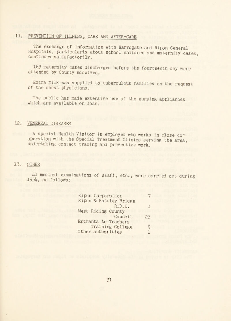 lla PREVENTION OF ILLNESS0 CARE AND AFTER°CARE The exchange of information with Harrogate and Ripon General Hospitalsy particularly about school children and maternity cases continues satisfactorily, 163 maternity cases discharged before the fourteenth day were attended by County midwives. Extra milk was supplied to tuberculous families on the request of the chest physicians. The public has made extensive use of the nursing appliances which are available on loan. 12, VENEREAL DISEASES A special Health Visitor is employed who works in close eo operation with the Special Treatment Clinics serving the area, undertaking contact tracing and preventive work. 13o OTHER kl medical examinations of staff, etc,, were carried out during 195U9 as followss Ripon Corporation Ripon & Pateley Bridge R,D,C, West Riding County Council Entrants to Teachers Training College Other authorities 23 9 1 7 1