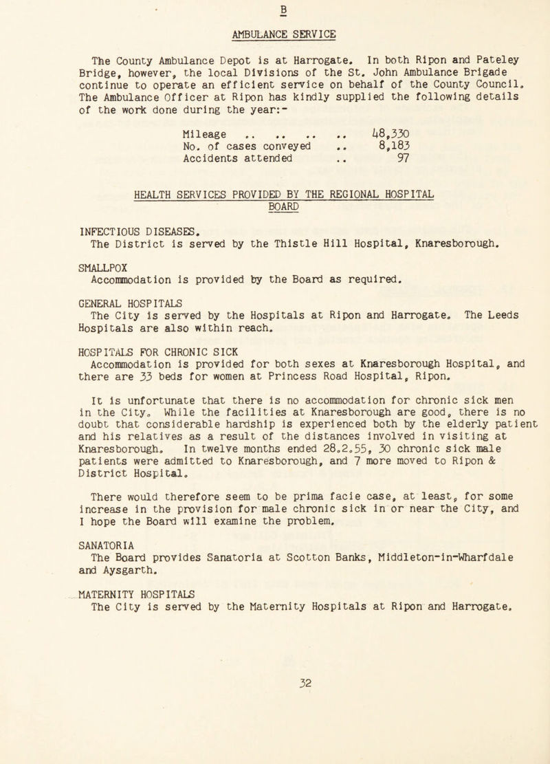 B AMBULANCE SERVICE The County Ambulance Depot is at Harrogate* In both Ripon and Pateley Bridge, however, the local Divisions of the St. John Ambulance Brigade continue to operate an efficient service on behalf of the County Council* The Ambulance Officer at Ripon has kindly supplied the following details of the work done during the year:- ^+8,330 8,183 Mileage . No. of cases conveyed Accidents attended 97 HEALTH SERVICES PROVIDED BY THE REGIONAL HOSPITAL BOARD INFECTIOUS DISEASES* The District is served by the Thistle Hill Hospital, Knaresborough. SMALLPOX Accommodation is provided by the Board as required. GENERAL HOSPITALS The City is served by the Hospitals at Ripon and Harrogate* The Leeds Hospitals are also within reach* HOSPITALS FOR CHRONIC SICK Accommodation is provided for both sexes at Knaresborough Hospital, and there are 33 beds for women at Princess Road Hospital, Ripon. It is unfortunate that there is no accommodation for chronic sick men in the City* While the facilities at Knaresborough are good, there is no doubt that considerable hardship is experienced both by the elderly patient and his relatives as a result of the distances involved in visiting at Knaresborough* In twelve months ended 28*2*55, 30 chronic sick male patients were admitted to Knaresborough, and 7 more moved to Ripon & District Hospital* There would therefore seem to be prima facie case, at least, for some increase in the provision for male chronic sick in or near the City, and I hope the Board will examine the problem. SANATORIA The Board provides Sanatoria at Scotton Banks, Middleton-in-Wharfdale and Aysgarth. MATERNITY HOSPITALS The City is served by the Maternity Hospitals at Ripon and Harrogate*