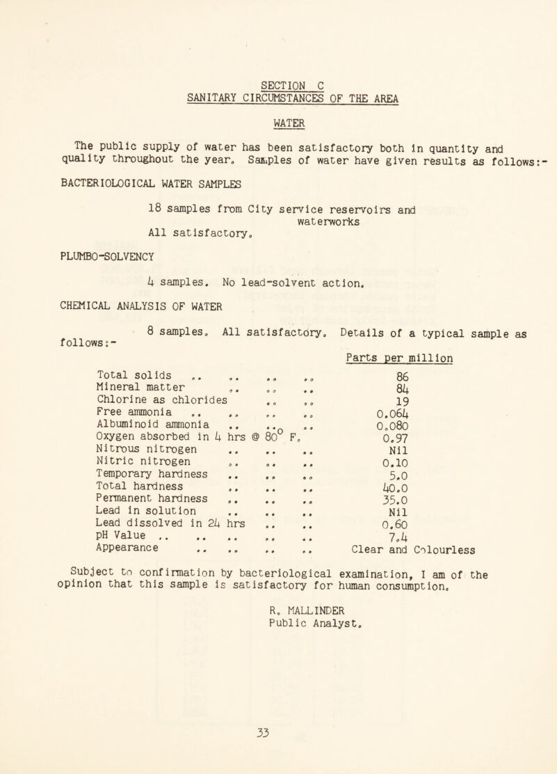 SECTION C SANITARY CIRCUMSTANCES OF THE AREA WATER The public supply of water has been satisfactory both in quantity and quality throughout the year. Samples of water have given results as follows BACTERIOLOGICAL WATER SAMPLES 18 samples from City service reservoirs and waterworks All satisfactory. PLUMBOSOLVENCY 4 samples. No lead-solvent action. CHEMICAL ANALYSIS OF WATER 8 samples. All satisfactory, follows Total solids Mineral matter Chlorine as chlorides Free ammonia Albuminoid ammonia Oxygen absorbed in 4 hrs @ 80° Nitrous nitrogen Nitric nitrogen Temporary hardness Total hardness Permanent hardness Lead in solution Lead dissolved in 24 hrs pH Value . Appearance . 9 O 9 9 9 O o o o o 9 9 9 9 9 O 9 9 <* 9 Details of a typical sample as Parts per million 86 84 19 0.064 0„080 0.97 Nil 0.10 5.0 40.0 35.0 Nil 0.60 7.4 Clear and Colourless Subject to confirmation.by bacteriological examination, I am of the opinion that this sample is satisfactory for human consumption. R. MALLINDER Public Analyst.