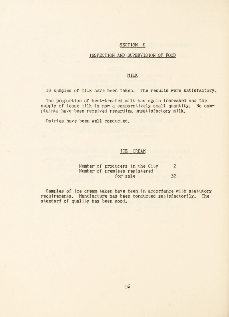 INSPECTION AND SUPERVISION OF FOOD MILK 12 samples of milk have been taken. The results were satisfactory. The proportion of heat-treated milk has again increased and the supply of loose milk is now a comparatively small quantity. No com¬ plaints have been received regarding unsatisfactory milk. Dairies have been well conducted. ICE CREAM Number of producers in the City 2 Number of premises registered for sale 32 Samples of ice cream taken have been in accordance with statutory requirements. Manufacture has been conducted satisfactorily. The standard of quality has been good.