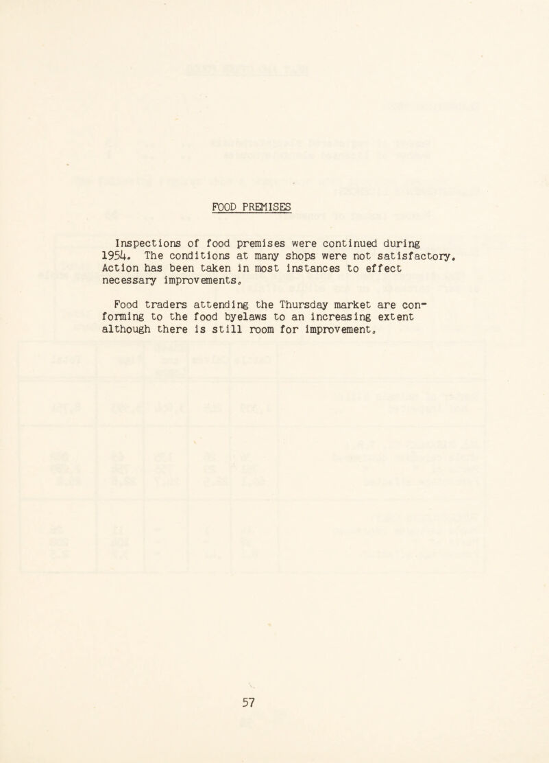 FOOD PREMISES Inspections of food premises were continued during 195/i. The conditions at many shops were not satisfactory. Action has been taken in most instances to effect necessary improvements. Food traders attending the Thursday market are con¬ forming to the food byelaws to an increasing extent although there is still room for improvement.