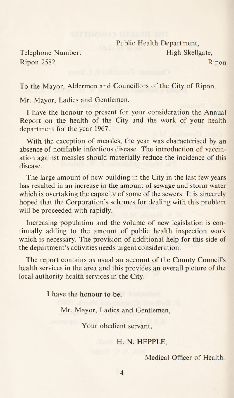 Public Health Department, Telephone Number: High Skellgate, Ripon 2582 Ripon To the Mayor, Aldermen and Councillors of the City of Ripon. Mr. Mayor, Ladies and Gentlemen, I have the honour to present for your consideration the Annual Report on the health of the City and the work of your health department for the year 1967. With the exception of measles, the year was characterised by an absence of notifiable infectious disease. The introduction of vaccin¬ ation against measles should materially reduce the incidence of this disease. The large amount of new building in the City in the last few years has resulted in an increase in the amount of sewage and storm water which is overtaking the capacity of some of the sewers. It is sincerely hoped that the Corporation’s schemes for dealing with this problem will be proceeded with rapidly. Increasing population and the volume of new legislation is con¬ tinually adding to the amount of public health inspection work which is necessary. The provision of additional help for this side of the department’s activities needs urgent consideration. The report contains as usual an account of the County Council’s health services in the area and this provides an overall picture of the local authority health services in the City. I have the honour to be, Mr. Mayor, Ladies and Gentlemen, Your obedient servant, H. N. HEPPLE, Medical Officer of Health.