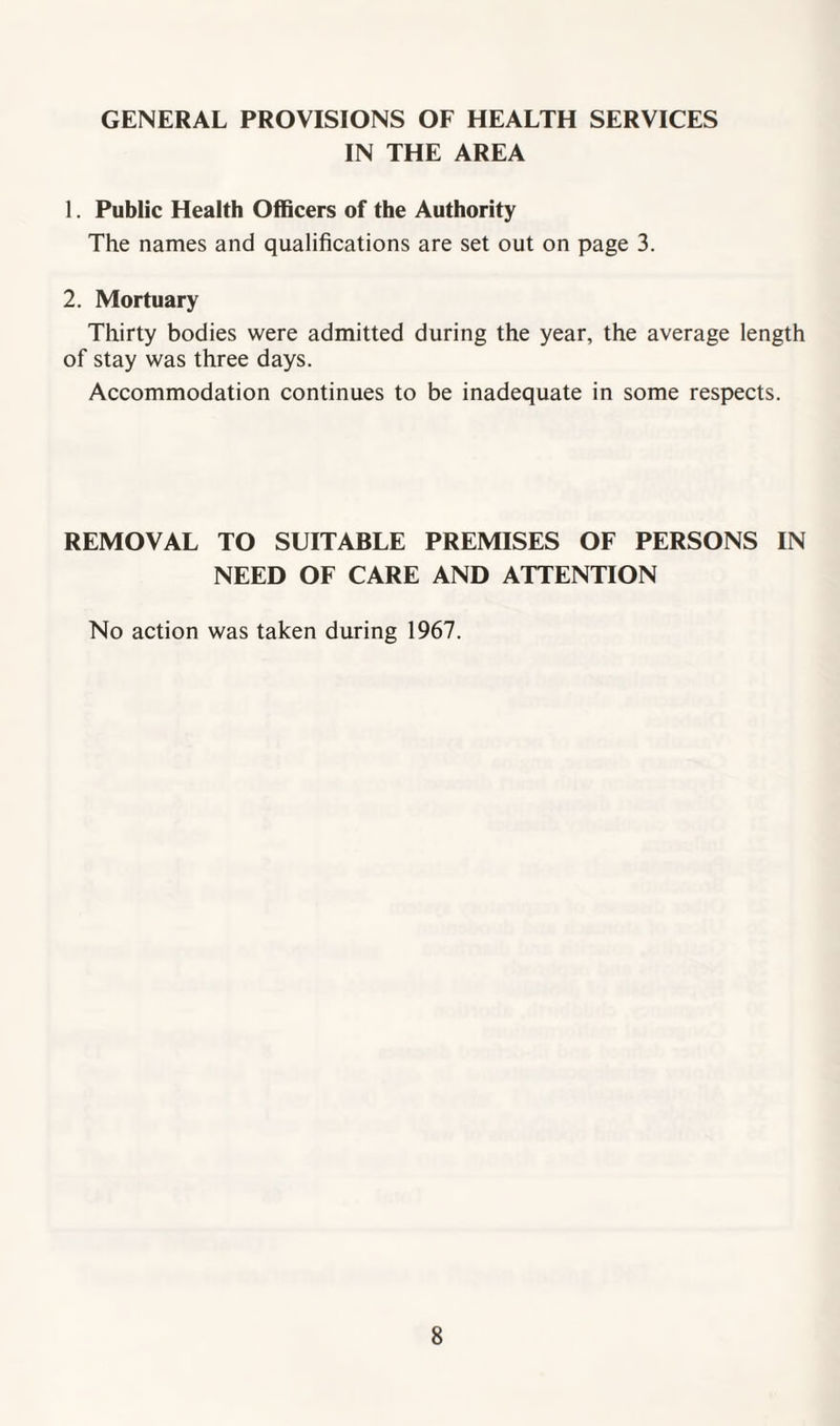 GENERAL PROVISIONS OF HEALTH SERVICES IN THE AREA 1. Public Health Officers of the Authority The names and qualifications are set out on page 3. 2. Mortuary Thirty bodies were admitted during the year, the average length of stay was three days. Accommodation continues to be inadequate in some respects. REMOVAL TO SUITABLE PREMISES OF PERSONS IN NEED OF CARE AND ATTENTION No action was taken during 1967.