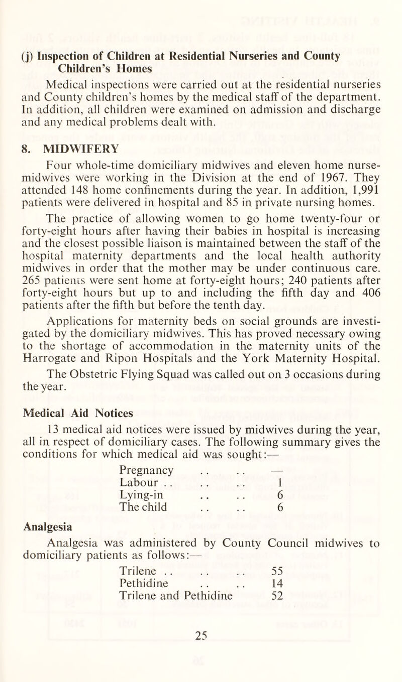 (j) Inspection of Children at Residential Nurseries and County Children’s Homes Medical inspections were carried out at the residential nurseries and County children’s homes by the medical staff of the department. In addition, all children were examined on admission and discharge and any medical problems dealt with. 8. MIDWIFERY Four whole-time domiciliary midwives and eleven home nurse- midwives were working in the Division at the end of 1967. They attended 148 home confinements during the year. In addition, 1,991 patients were delivered in hospital and 85 in private nursing homes. The practice of allowing women to go home twenty-four or forty-eight hours after having their babies in hospital is increasing and the closest possible liaison is maintained between the staff of the hospital maternity departments and the local health authority midwives in order that the mother may be under continuous care. 265 patients were sent home at forty-eight hours; 240 patients after forty-eight hours but up to and including the fifth day and 406 patients after the fifth but before the tenth day. Applications for maternity beds on social grounds are investi¬ gated by the domiciliary midwives. This has proved necessary owing to the shortage of accommodation in the maternity units of the Harrogate and Ripon Hospitals and the York Maternity Hospital. The Obstetric Flying Squad was called out on 3 occasions during the year. Medical Aid Notices 13 medical aid notices were issued by midwives during the year, all in respect of domiciliary cases. The following summary gives the conditions for which medical aid was sought:— Pregnancy Labour . . Lying-in The child 6 6 Analgesia Analgesia was administered by County Council midwives to domiciliary patients as follows:— Trilene Pethidine Trilene and Pethidine 55 14 52