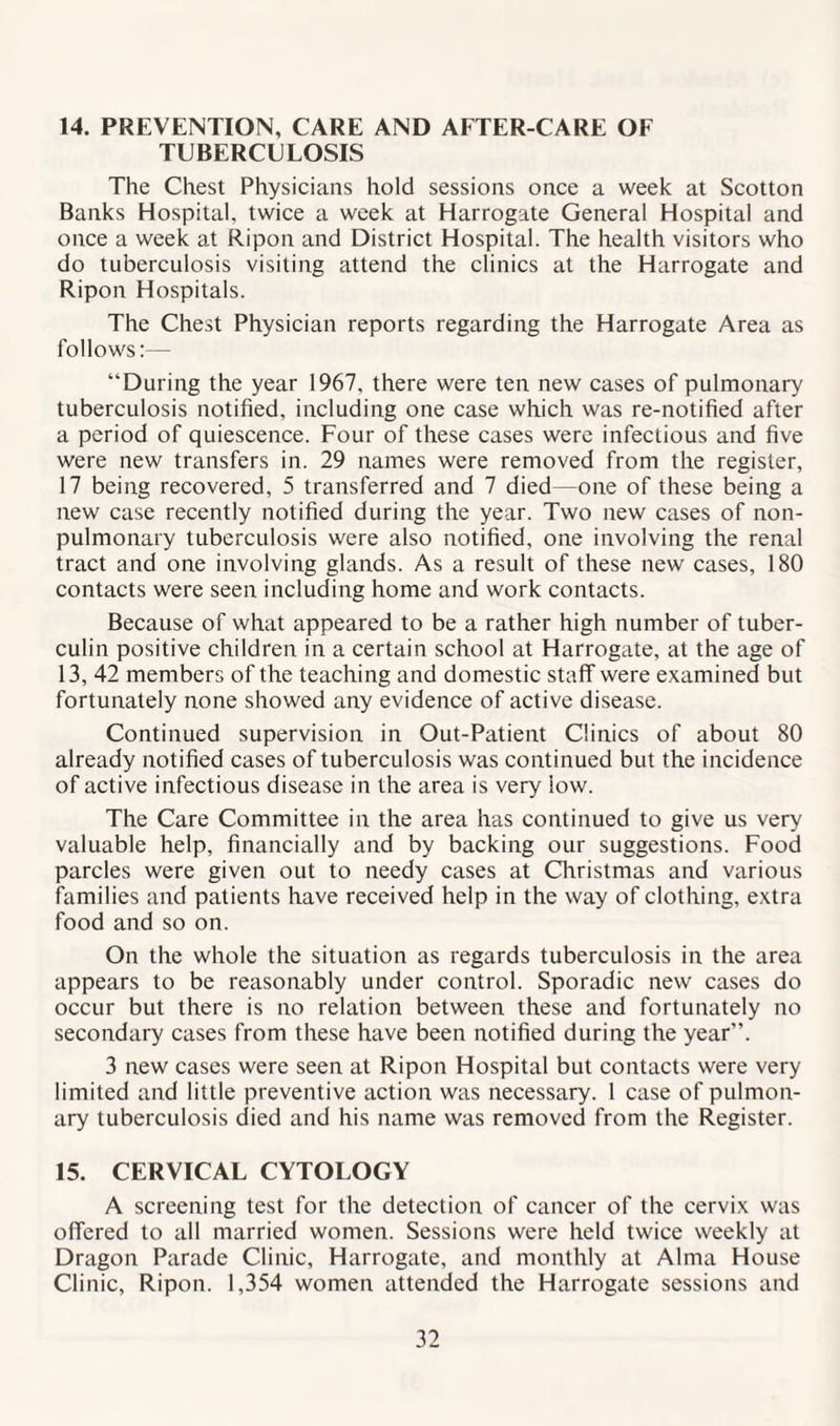 14. PREVENTION, CARE AND AI TER-CARE OE TUBERCULOSIS The Chest Physicians hold sessions once a week at Scotton Banks Hospital, twice a week at Harrogate General Hospital and once a week at Ripon and District Hospital. The health visitors who do tuberculosis visiting attend the clinics at the Harrogate and Ripon Hospitals. The Chest Physician reports regarding the Harrogate Area as follows:— “During the year 1967, there were ten new cases of pulmonary tuberculosis notified, including one case which was re-notified after a period of quiescence. Four of these cases were infectious and five were new transfers in. 29 names were removed from the register, 17 being recovered, 5 transferred and 7 died—one of these being a new case recently notified during the year. Two new cases of non- pulmonary tuberculosis were also notified, one involving the renal tract and one involving glands. As a result of these new cases, 180 contacts were seen including home and work contacts. Because of what appeared to be a rather high number of tuber¬ culin positive children in a certain school at Harrogate, at the age of 13, 42 members of the teaching and domestic staff were examined but fortunately none showed any evidence of active disease. Continued supervision in Out-Patient Clinics of about 80 already notified cases of tuberculosis was continued but the incidence of active infectious disease in the area is very iow. The Care Committee in the area has continued to give us very valuable help, financially and by backing our suggestions. Food parcles were given out to needy cases at Christmas and various families and patients have received help in the way of clothing, extra food and so on. On the whole the situation as regards tuberculosis in the area appears to be reasonably under control. Sporadic new cases do occur but there is no relation between these and fortunately no secondary cases from these have been notified during the year”. 3 new cases were seen at Ripon Hospital but contacts were very limited and little preventive action was necessary. 1 case of pulmon¬ ary tuberculosis died and his name was removed from the Register. 15. CERVICAL CYTOLOGY A screening test for the detection of cancer of the cervix was offered to all married women. Sessions were held twice weekly at Dragon Parade Clinic, Harrogate, and monthly at Alma House Clinic, Ripon. 1,354 women attended the Harrogate sessions and