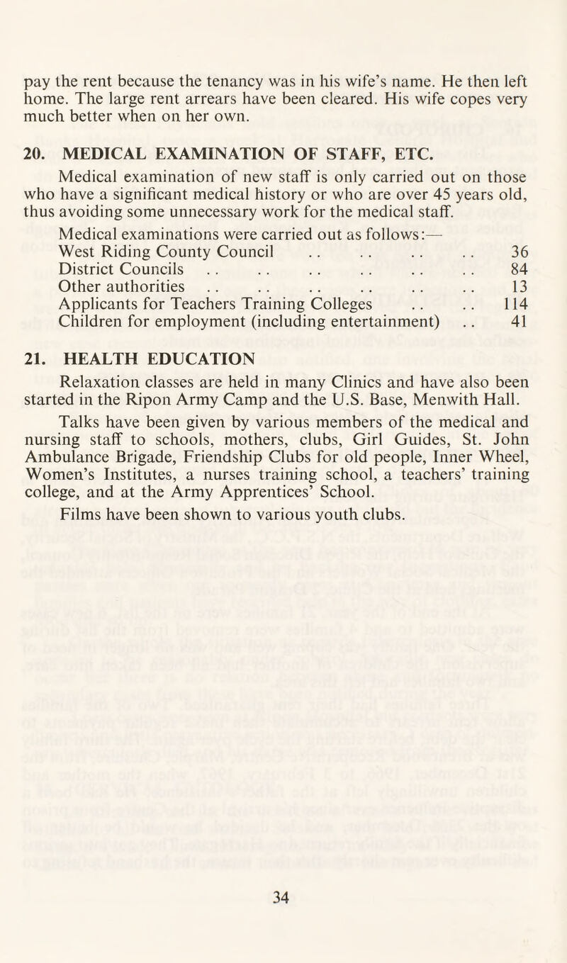 pay the rent because the tenancy was in his wife’s name. He then left home. The large rent arrears have been cleared. His wife copes very much better when on her own. 20. MEDICAL EXAMINATION OF STAFF, ETC. Medical examination of new staff is only carried out on those who have a significant medical history or who are over 45 years old, thus avoiding some unnecessary work for the medical staff. Medical examinations were carried out as follows:— West Riding County Council .. .. .. .. 36 District Councils .. . . .. .. .. .. 84 Other authorities .. .. .. .. .. .. 13 Applicants for Teachers Training Colleges .. .. 114 Children for employment (including entertainment) .. 41 21. HEALTH EDUCATION Relaxation classes are held in many Clinics and have also been started in the Ripon Army Camp and the U.S. Base, Menwith Hall. Talks have been given by various members of the medical and nursing staff to schools, mothers, clubs, Girl Guides, St. John Ambulance Brigade, Friendship Clubs for old people, Inner Wheel, Women’s Institutes, a nurses training school, a teachers’ training college, and at the Army Apprentices’ School. Films have been shown to various youth clubs.