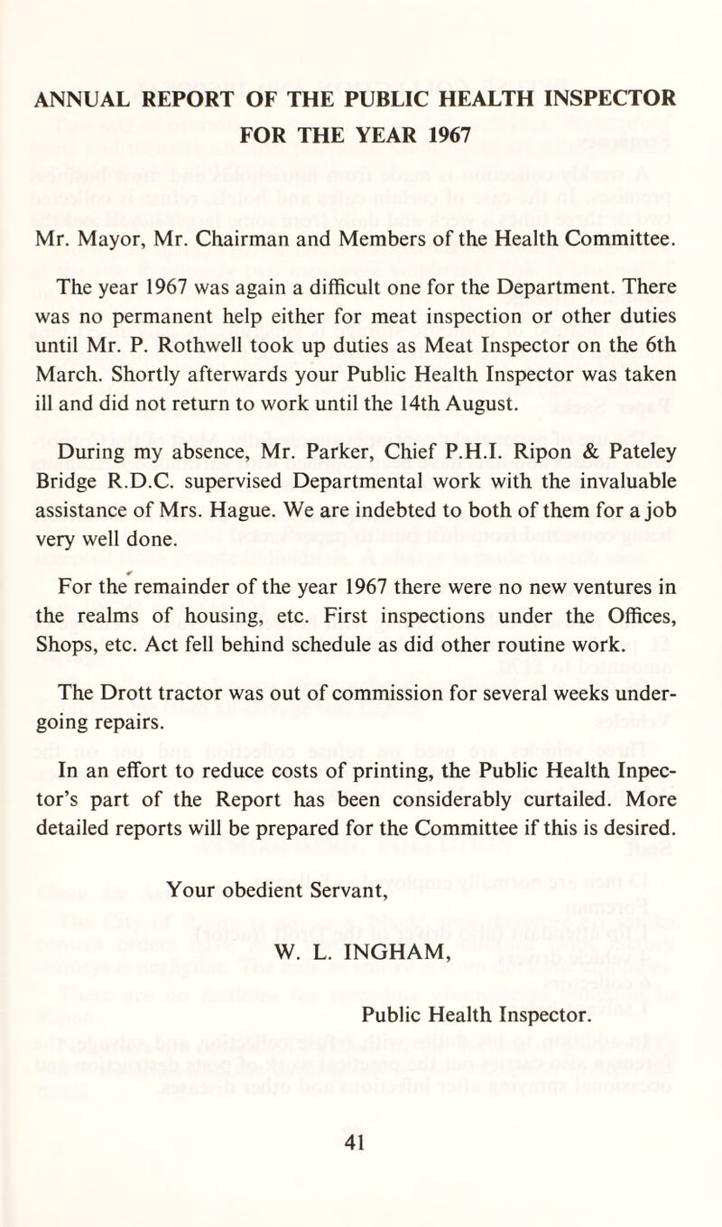 ANNUAL REPORT OF THE PUBLIC HEALTH INSPECTOR FOR THE YEAR 1967 Mr. Mayor, Mr. Chairman and Members of the Health Committee. The year 1967 was again a difficult one for the Department. There was no permanent help either for meat inspection or other duties until Mr. P. Rothwell took up duties as Meat Inspector on the 6th March. Shortly afterwards your Public Health Inspector was taken ill and did not return to work until the 14th August. During my absence, Mr. Parker, Chief P.H.I. Ripon & Pateley Bridge R.D.C. supervised Departmental work with the invaluable assistance of Mrs. Hague. We are indebted to both of them for a job very well done. * For the remainder of the year 1967 there were no new ventures in the realms of housing, etc. First inspections under the Offices, Shops, etc. Act fell behind schedule as did other routine work. The Drott tractor was out of commission for several weeks under¬ going repairs. In an effort to reduce costs of printing, the Public Health Inpec- tor’s part of the Report has been considerably curtailed. More detailed reports will be prepared for the Committee if this is desired. Your obedient Servant, W. L. INGHAM, Public Health Inspector.