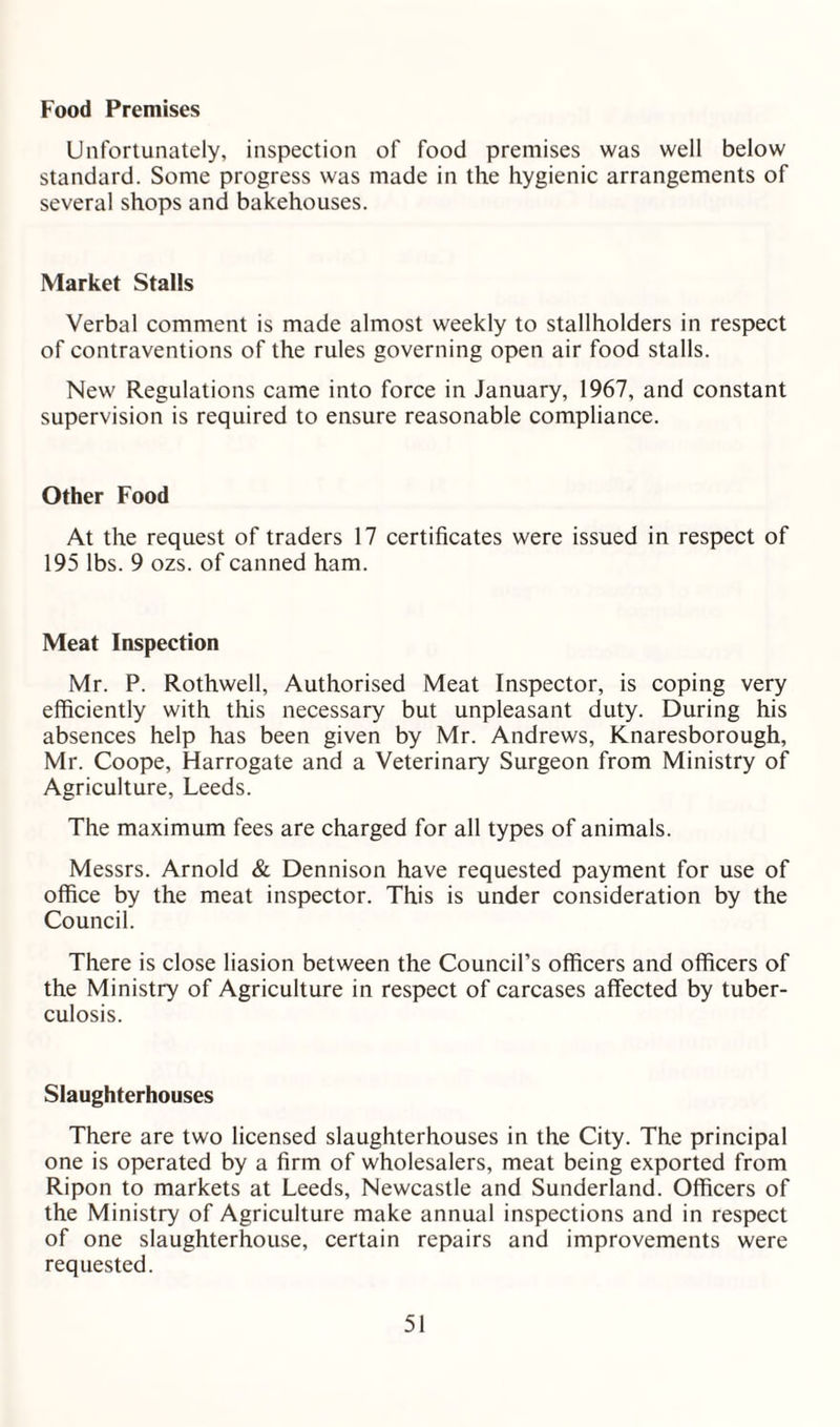 Unfortunately, inspection of food premises was well below standard. Some progress was made in the hygienic arrangements of several shops and bakehouses. Market Stalls Verbal comment is made almost weekly to stallholders in respect of contraventions of the rules governing open air food stalls. New Regulations came into force in January, 1967, and constant supervision is required to ensure reasonable compliance. Other Food At the request of traders 17 certificates were issued in respect of 195 lbs. 9 ozs. of canned ham. Meat Inspection Mr. P. Rothwell, Authorised Meat Inspector, is coping very efficiently with this necessary but unpleasant duty. During his absences help has been given by Mr. Andrews, Knaresborough, Mr. Coope, Harrogate and a Veterinary Surgeon from Ministry of Agriculture, Leeds. The maximum fees are charged for all types of animals. Messrs. Arnold & Dennison have requested payment for use of office by the meat inspector. This is under consideration by the Council. There is close liasion between the Council’s officers and officers of the Ministry of Agriculture in respect of carcases affected by tuber¬ culosis. Slaughterhouses There are two licensed slaughterhouses in the City. The principal one is operated by a firm of wholesalers, meat being exported from Ripon to markets at Leeds, Newcastle and Sunderland. Officers of the Ministry of Agriculture make annual inspections and in respect of one slaughterhouse, certain repairs and improvements were requested.