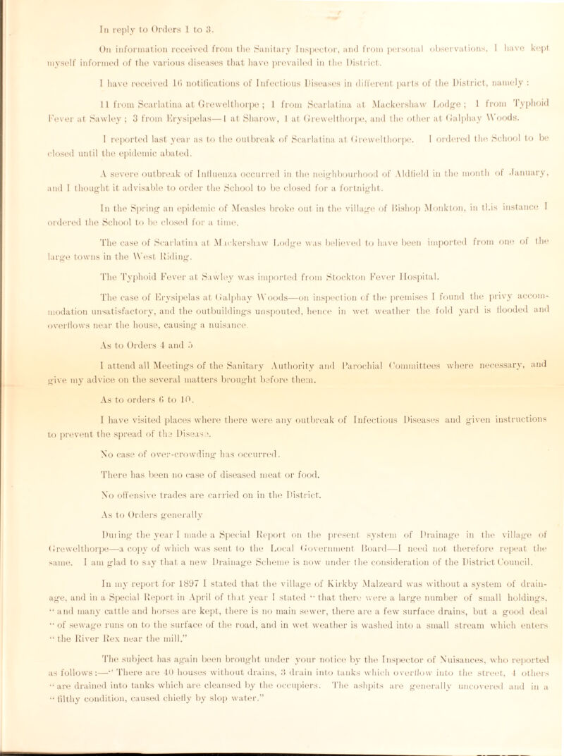 In reply to Orders 1 to 3. On information received from the Sanitary Inspector, and from personal observations, I have kept myself informed of the various diseases that have prevailed in the District. I have received 1(5 notifications of Infectious Diseases in different parts of the District, namely : II from Scarlatina at Grewelthorpe; 1 from Scarlat ina at Mackershavv Lodge; 1 from Typhoid Fever at Saw ley ; 3 from Erysipelas—1 at Sharow, 1 at Grewelthorpe, and the other at Galphay \\ oods. I reported last year as to the outbreak of Scarlatina at Grewelthorpe. I ordered the School to be closed until the epidemic abated. A severe outbreak of Inlluen/.a occurred in the neighbourhood of Aldlield in the month of January, and 1 thought it advisable to order the School to be closed for a fortnight. In the Spring an epidemic of Measles broke out in the village of Bishop Monkton, in this instance I ordered the School to be closed for a time. The case of Scarlatina at M.ickershaw Lodge was believed to have been imported from one of the large towns in the West Riding. The Typhoid Fever at Sawley was imported from Stockton Fever Hospital. The case of Erysipelas at Galphay Woods—on inspection of the premises I found the privy accom¬ modation unsatisfactory, and the outbuildings unspouted, hence in wet weather the fold yard is flooded and overflows near the house, causing a nuisance. As to Orders 1 and f> 1 attend all Meetings of the Sanitary Authority and Parochial Committees where necessary, and give my advice on the several matters brought before them. As to orders C> to IP. I have visited places where there were any outbreak of Infectious Diseases and given instructions to prevent the spread of the Disease. No case of over-crowding has occurred. There has been no case of diseased meat or food. Xo offensive trades are carried on in the District. As to Orders generally Dui ing the year I made a Special Report on the present system of Drainage in the villag’e of Grewelthorpe—a copy of which was sent to the Local Government Board—I need not therefore repeat the same. I am glad to say that a new Drainage Scheme is now under the consideration of the District Council. In my report for 1897 I stated that the village of Kirkby Malzeard was without a system of drain¬ age, and in a Special Report in April of that year 1 stated “ that there were a large number of small holdings. “ and many cattle and horses are kept, there is no main sewer, there are a few surface drains, but a good deal •• of sewage runs on to the surface of the road, and in wet weather is washed into a small stream which enters “the River Rex near the mill.” The subject has again been brought under your notice by the Inspector of Nuisances, who reported as follows:—‘‘ There are 4U houses without drains, 3 drain into tanks which overflow into the street, 1 others “ are drained into tanks which are cleansed by the occupiers. The ashpits are generally uncovered and in a “ filthy condition, caused chiefly by slop water.”