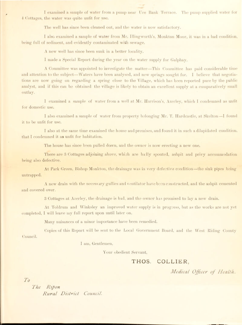 1 examined a sample of water from a pump near lire Bank Terrace. The pump supplied water for I Cottages, the water was quite unfit for use. The well has since been cleaned out, and the water is now satisfactory. 1 also examined a sample of water from Mr. Illingworth’s, Moukton Moor, it was in a bad condition, being full of sediment, and evidently contaminated with sewage. A new well has since been sunk in a better locality. 1 made a Special Report during the year on the water supply for Galphay. A Committee was appointed to investigate the matter—This Committee has paid considerable time and attention to the subject—Waters have been analysed, and new springs sought for. 1 believe that negotia¬ tions are now going on regarding a spring close to the Village, which has been reported pure by the public analyst, and if this can be obtained the village is likely to obtain an excellent supply at a comparatively small outlay. 1 examined a sample of water from a well at Mr. Harrison’s, A/erley, which 1 condemned as unlit for domestic use. I also examined a sample of water from property belonging Mr. T. Ilardeastle, at Skelton—I found it to be unfit for use. 1 also at the same time examined the house and premises, and found it in such a dilapidated condition, that 1 condemned it as unfit for habitation. The house has since been pulled dawn, and the owner is now erecting a new one. There are 3 Cottages adjoining above, which are badly spouted, ashpit and privy accommodation being also defective. At Park Green. Bishop Monkton, the drainage was in very defective condition—the sink pipes being- untrapped. A new drain with the necessary gullies and ventilator have been constructed, and the ashpit cemented and covered over. 3 Cottages at Azerley, the drainage is bad, and the owner has promised to lay a new drain. At Toldrum and Winksley an improved water supply is in progress, but as the works are not yet completed, I will leave my full report upon until later on. Many nuisances of a minor importance have been remedied. Copies of this Report will be sent to the Local Government Board, and the West Riding County < Council. 1 am, Gentlemen. Your obedient Servant, To The Rip on Rural District Council. THOS. COLLIER, Medical Officer of Health.