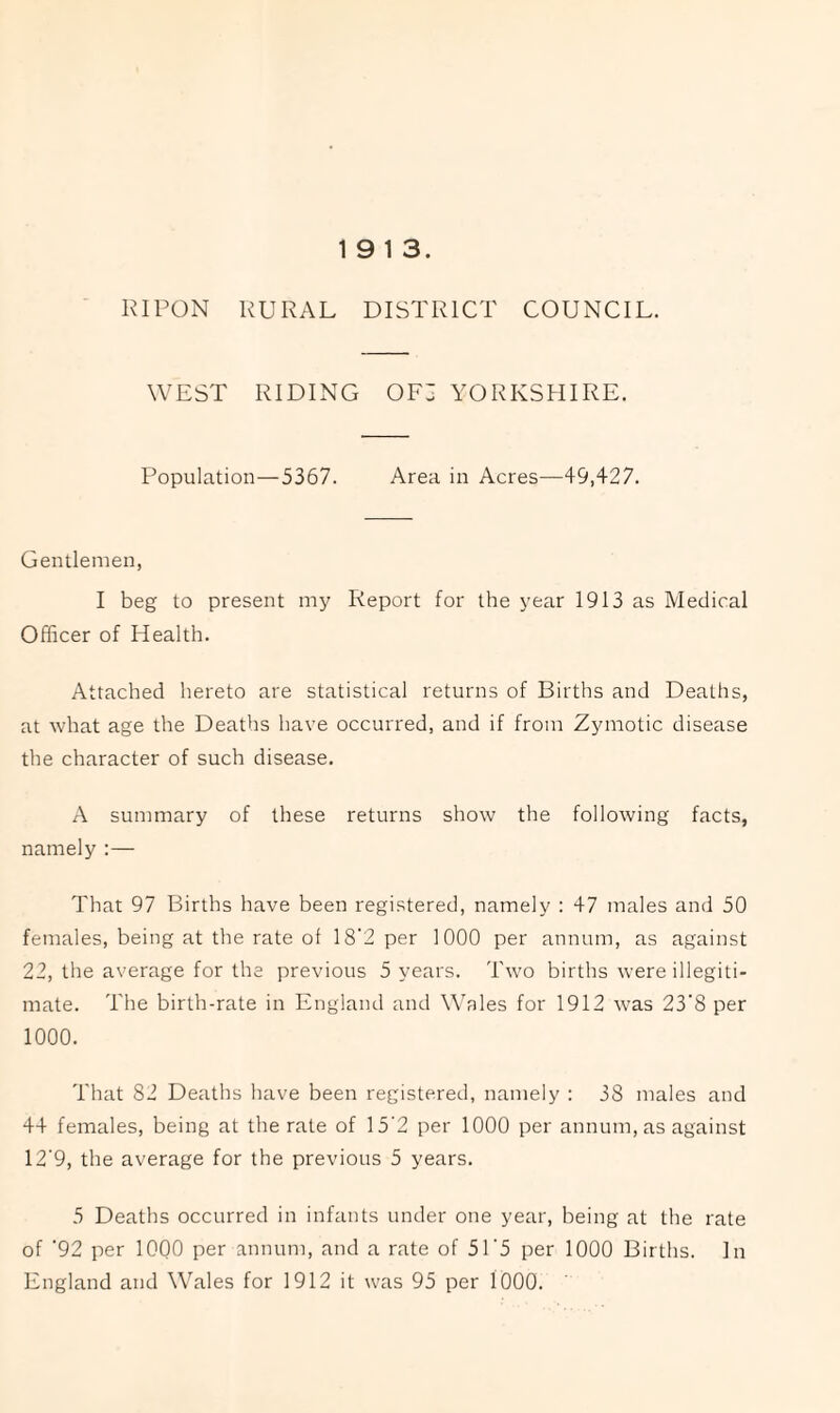 19 13. RIPON RURAL DISTRICT COUNCIL. WEST RIDING OF3 YORKSHIRE. Population—5367. Area in Acres—49,427. Gentlemen, I beg to present my Report for the year 1913 as Medical Officer of Health. Attached hereto are statistical returns of Births and Deaths, at what age the Deaths have occurred, and if from Zymotic disease the character of such disease. A summary of these returns show the following facts, namely :— That 97 Births have been registered, namely : 47 males and 50 females, being at the rate of 18'2 per 1000 per annum, as against 22, the average for the previous 5 years. Two births were illegiti¬ mate. The birth-rate in England and Wales for 1912 was 23'8 per 1000. That 82 Deaths have been registered, namely : 38 males and 44 females, being at the rate of 15‘2 per 1000 per annum, as against 12'9, the average for the previous 5 years. 5 Deaths occurred in infants under one year, being at the rate of '92 per lOQO per annum, and a rate of 51'5 per 1000 Births. In England and Wales for 1912 it was 95 per 1000.