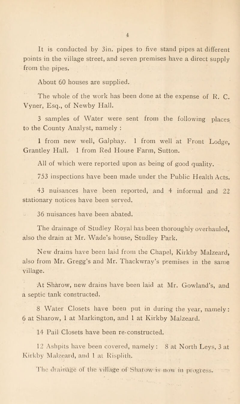 It is conducted by Sin. pipes to five stand pipes at different points in the village street, and seven premises liave a direct supply from the pipes. About 60 houses are supplied. The whole of the work has been done at the e.xpense of R. C. Vyner, Esq., of Newby Hall. 3 samples of Water were sent from the following places to the County Analyst, namely : 1 from new well, Galphay. 1 from well at Front Lodge, Grantley Hall. 1 from Red House Farm, Sutton. All of which were reported upon as being of good quality. 753 inspections have been made under the Public Health Acts. 43 nuisances have been reported, and 4 informal and 22 stationary notices have been served. 36 nuisances have been abated. The drainage of Studley Royal has been thoroughly overhauled, also the drain at Mr. Wade’s house, Studley Park. New drains have been laid from the Chapel, Kirkby Malzeard, also from Mr. Gregg’s and Mr. Thackwray’s premises in the same village. At Sharow, new drains have been laid at Mr. Gowland’s, and a septic tank constructed. 8 Water Closets have been put in during the year, namely : 6 at Sharow, 1 at Markington, and 1 at Kirkby Malzeard. 14 Pail Closets have been re-constructed. 12 Ashpits have been covered, namely : 8 at North Leys, 3 at Kirkby Malzeard, and 1 at Risplilh. 'I'lu' diainage of the village of Shalow is now in pi ogress.