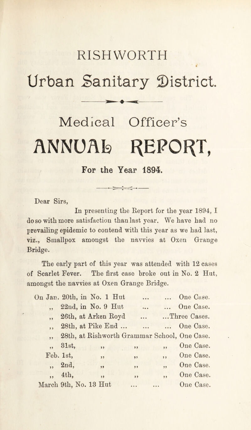 RISH WORTH Urban Sanitary district. Medical Officer’s ANNUAb REPORT, For the Year 1894. Dear Sirs, In presenting the Report for the year 1894, I do so with more satisfaction than last year. We have had no prevailing epidemic to contend with this year as we had last, viz., Smallpox amongst the navvies at Oxen Grange Bridge. The early part of this year was attended with 12 cases of Scarlet Fever. The first case broke out in No. 2 Hut, amongst the navvies at Oxen Grange Bridge. On Jan. 20tli, in No. 1 Hut ... ... One Case. ,, 22nd, in No. 9 Hut ,, 26th, at Arken Royd ,, 28th, at Pike End ... One Case. ...Three Cases. One Case. School, One Case. 28th, at Rishworth Grammar March 9th, No. 18 Hut Feb. 1st, 2nd, 4th, One Case. One Case. One Case. One Case. One Case.