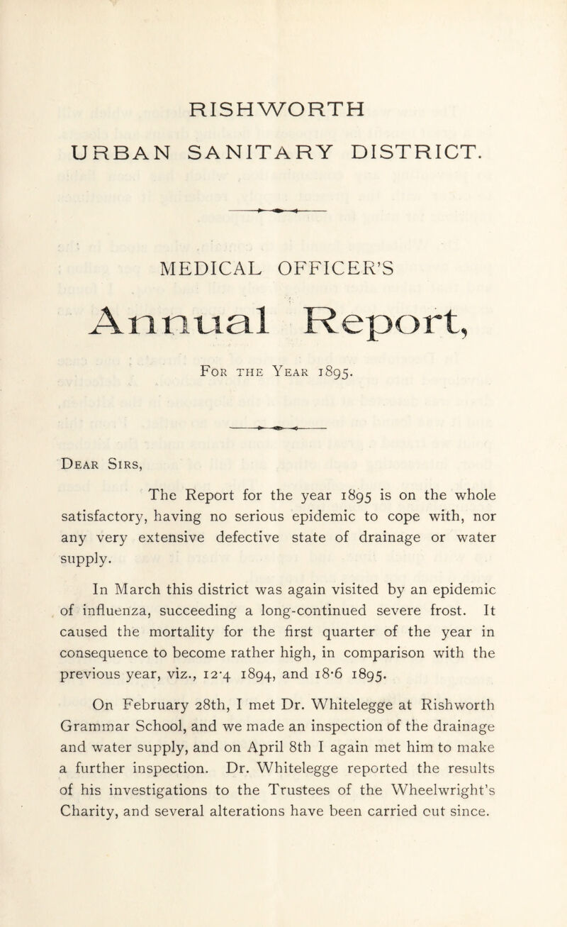 RISHWORTH URBAN SANITARY DISTRICT. MEDICAL OFFICER’S Annual Report, For the Year 1895. Dear Sirs, The Report for the year 1895 is on the whole satisfactory, having no serious epidemic to cope with, nor any very extensive defective state of drainage or water supply. In March this district was again visited by an epidemic of influenza, succeeding a long-continued severe frost. It caused the mortality for the first quarter of the year in consequence to become rather high, in comparison with the previous year, viz., 12*4 1894, and 1895. On February 28th, I met Dr. Whitelegge at Rishworth Grammar School, and we made an inspection of the drainage and water supply, and on April 8th I again met him to make a further inspection. Dr. Whitelegge reported the results of his investigations to the Trustees of the Wheelwright’s Charity, and several alterations have been carried out since.