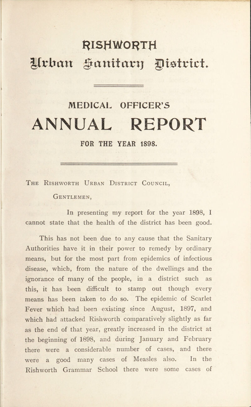 rishworth Urban ^anifatn) JJk&trtct. MEDICAL OFFICER’S ANNUAL REPORT FOR THE YEAR 1898. The Rishworth Urban District Council, Gentlemen, In presenting my report for the year 1898, I cannot state that the health of the district has been good. This has not been due to any cause that the Sanitary Authorities have it in their power to remedy by ordinary means, but for the most part from epidemics of infectious disease, which, from the nature of the dwellings and the ignorance of many of the people, in a district such as this, it has been difficult to stamp out though every means has been taken to do so. The epidemic of Scarlet Fever which had been existing since August, 1897, and which had attacked Rishworth comparatively slightly as far as the end of that year, greatly increased in the district at the beginning of 1898, and during January and February there were a considerable number of cases, and there were a good many cases of Measles also. In the Rishworth Grammar School there were some cases of