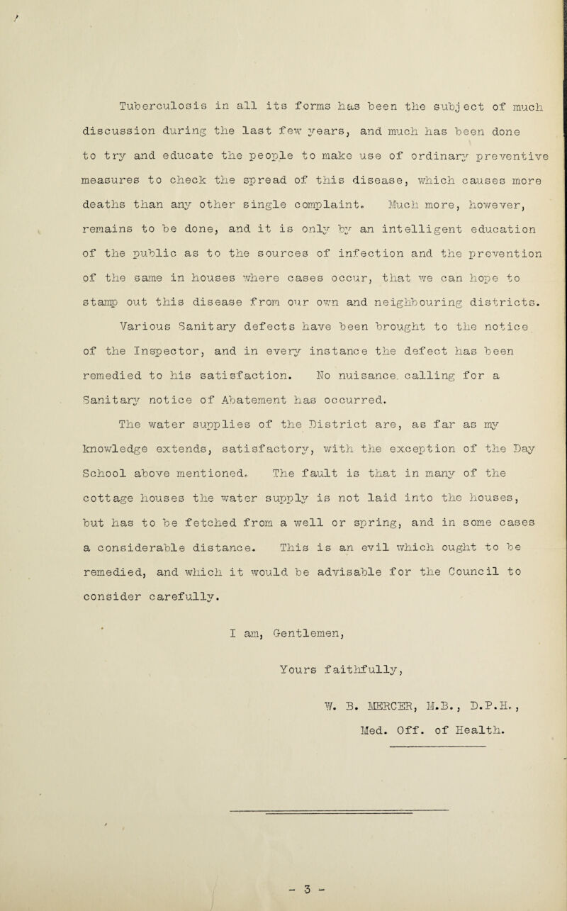 / Tuberculosis in all its forms has been the subject of much discussion during the last few years, and much has been done to try and educate the people to make use of ordinary preventive measures to check the spread of this disease, which causes more deaths than any other single complaint. Much more, however, remains to be done, and it is only by an intelligent education of the public as to the sources of infection and the prevention of the same in houses where cases occur, that we can hope to stamp out this disease from our own and neighbouring districts. Various Sanitary defects have been brought to the notice of the Inspector, and in every instance the defect has been remedied to his satisfaction. ho nuisance, calling for a Sanitary notice of Abatement has occurred. The water supplies of the District are, as far as my knowledge extends, satisfactory, with the exception of the Day School above mentioned. The fault is that in many of the cottage houses the water supply is not laid into the houses, but has to be fetched from a well or spring, and in some cases a considerable distance. This is an evil which ought to be remedied, and which it would be advisable for the Council to consider carefully. I am, Gentlemen, Yours faithfully, ¥. 3. MERCER, M.B., D.P.H., Med. Off. of Health. / 3