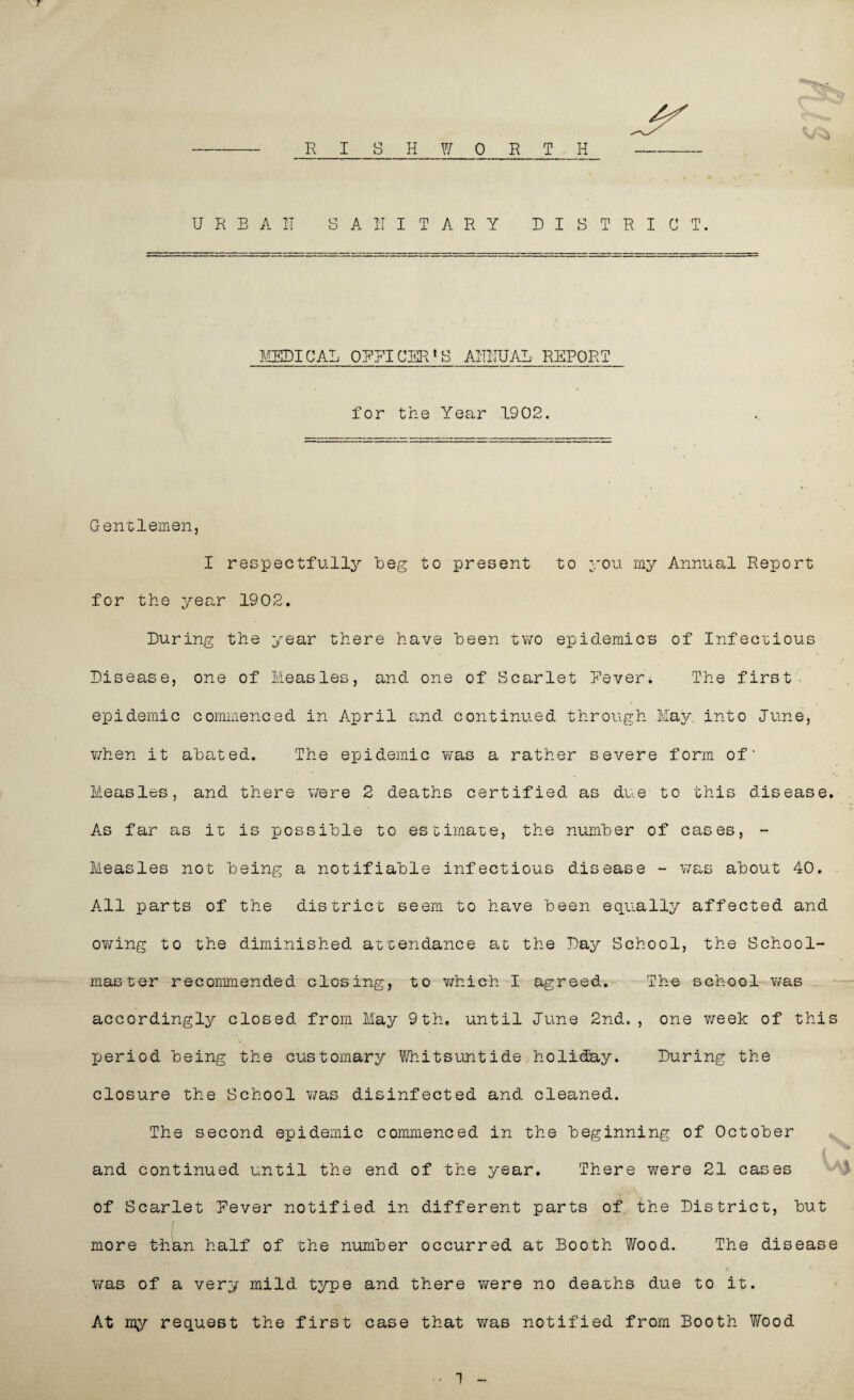 r JR I S H W 0 R T H URBAN SANITARY DISTRICT. MEDICAL OFFICERS ANNUAL REPORT for the Year 1902. Gentlemen, I respectfully beg to present to you my Annual Report for the year 1902. During the year there have been two epidemics of Infectious Disease, one of Measles, and one of Scarlet Never. The first epidemic commenced in April and continued through May into June, when it abated. The epidemic was a rather severe form of* Measles, and there were 2 deaths certified as due to this disease. As far as it is possible to estimate, the number of cases, - Measles not being a notifiable infectious disease - was about 40. All parts of the district seem to have been equally affected and owing to the diminished attendance at the Day School, the School¬ master recommended closing, to which I agreed. The school was accordingly closed from May 9th. until Dune 2nd. , one week of this period being the customary Whitsuntide holiday. During the closure the School was disinfected and cleaned. The second epidemic commenced in the beginning of October and continued until the end of the year. There were 21 cases of Scarlet Never notified in different parts of the District, but j more t-h'an half of the number occurred at Booth Wood. The disease was of a very mild type and there were no deaths due to it. At my request the first case that was notified from Booth Wood 1