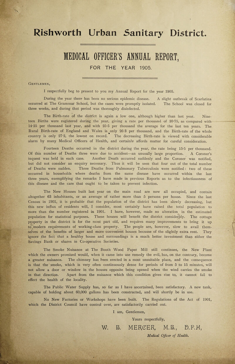 V% Rishworth Urban Sanitary District. MEDICAL OFFICER’S ANNUAL REPORT, FOR THE YEAR 1905. Gentlemen, I respectfully beg to present to you my Annual Report for the year 1905. During the year there has been no serious epidemic disease. A slight outbreak of Scarlatina occurred at The Grammar School, but the cases were promptly isolated. The School was closed for three weeks, and during that period was thoroughly disinfected. x I The Birth-rate of the district is again a low one, although higher than last year. Nine¬ teen Births were registered during the year, giving a rate per thousand of 20-75, as compared with 14-25 per thousand last year, and with 25-5 per thousand the average for the last ten years. The Rural Birth-rate of England and Wales is ^only 26-3 per thousand, and the Birth-rate of the whole country is only 27*2, the lowest on record. The decreasing Birth-rate is viewed with considerable alarm by many Medical Officers of Health, and certainly affords matter for careful consideration. Fourteen Deaths occurred in the district during the year, the rate being 15-5 per thousand. Of this number of Deaths three were due to accident—an unusally large proportion. A Coroner’s inquest was held in each case. Another Death occurred suddenly and the Coroner was notified, but did not consider an enquiry necessary. Thus it will be seen that four out of the total number of Deaths were sudden. Three Deaths from Pulmonary Tuberculosis were notified: two of these occurred in households where deaths from the same disease have occurred within the last three years, exemplifying the remarks I have made in previous Reports as to the infectiousness of this disease and the care that ought to be taken to prevent infection. The New Houses built last year on the main road are now all occupied, and contain altogether 63 inhabitants, or an average of rather more than 5 persons per house. Since the last Census in 1901, it is probable that the population of the district has been slowly decreasing, but this new influx of residents will, I consider, most certainly have raised the total population to more than the number registered in 1901. I have, however, made no alteration in the estimated population for statistical purposes. These houses will benefit the district considerbly. The cottage property in the district is for the most part old, and requires many improvements to bring it up to modern requirements of working-class property. The people are, however, slow to avail them¬ selves of the benefits of larger and more convenient houses because of the slightly extra rent. They ignore the fact that a healthy house and surroundings is a much better investment than either the Savings Bank or shares in Co-operative Societies. The Smoke Nuisance at The Booth Wood Paper Mill still continues, the New Plant which the owners promised would, when it came into use remedy the evil, has, on the contrary, become a greater nuisance. The chimney has been erected in a most unsuitable place, and the consequence is that the smoke, which is very often continuously dense for periods of from 5 to 15 minutes, will not allow a door or window in the houses opposite being opened when the wind carries the smoke in that direction. Apart from the nuisance which this condition gives rise to, it cannot fail to effect the health of the locality. The Public Water Supply has, so far as I have ascertained, been satisfactory. A new tank, capable of holding about 60,000 gallons has been constructed, and will shortly be in use. No New Factories or Workshops have been built. The Regulations of the Act of 1901, which the District Council have control over, are satisfactorily carried out. I am, Gentlemen, Yours respectfully, W. B. MERCER, M.B., D.RH, Medical Officer of Health.