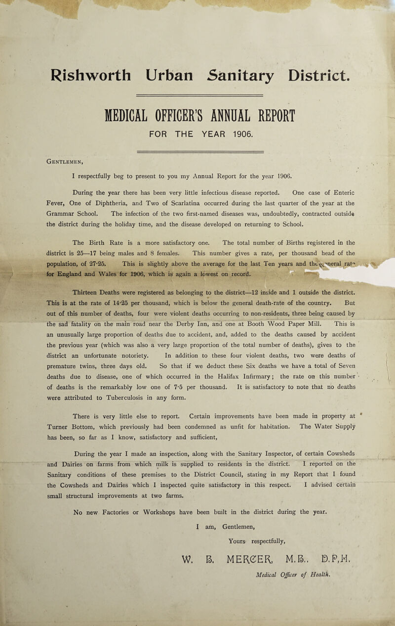 Rishworth Urban Sanitary District. MEDICAL OFFICER’S ANNUAL REPORT FOR THE YEAR 1906. Gentlemen, I respectfully beg to present to you my Annual Report for the year 1906. During the year there has been very little infectious disease reported. One case of Enteric Fever, One of Diphtheria, and Two of Scarlatina occurred during the last quarter of the year at the Grammar School. The infection of the two first-named diseases was, undoubtedly, contracted outside the district during the holiday time, and the disease developed on returning to School. The Birth Rate is a more satisfactory one. The total number of Births registered in the district is 25—17 being males and 8 females. This number gives a rate, per thousand head of the population, of 27‘25. This is slightly above the average for the last Ten years and the'^'^^neral rat^ for England and Wales for 1906, which is* again a lowest on record. ^ ~ Thirteen Deaths were registered as belonging to the district—^12 inside and 1 outside the district. This is at the rate of 14‘25 per thousand, which is below the general death-rate of the country. But out of this number of deaths, four were violent deaths occurring to non-residents, three being caused by the sad fatality on the main road near the Derby Inn, and one at Booth Wood Paper Mill. This is an unusually large proportion of deaths due to accident, and, added to the deaths caused by accident the previous year (which was also a very large proportion of the total number of deaths), gives to the district an unfortunate notoriety. In addition to these four violent deaths, two were deaths of premature twins, three days old. So that if we deduct these Six deaths we have a total of Seven deaths due to disease, one of which occurred in the Halifax Infirmary; the rate on this number • of deaths is the remarkably low one of 7'5 per thousand. It is satisfactory to note that no deaths were attributed to Tuberculosis in any form. There is very little else to report. Certain improvements have been made in property at Turner Bottom, which previously had been condemned as unfit for habitation. The Water Supply has been, so far as I know, satisfactory and sufficient. During the year I made an inspection, along with the Sanitary Inspector, of certain Cowsheds and Dairies on farms from which milk is supplied to residents in the district. I reported on the Sanitary conditions of these premises to the District Council, stating in my Report that I found the Cowsheds and Dairies which I inspected quite satisfactory in this respect. I advised certain small structural improvements at two farms. No new Factories or Workshops have been built in the district during the year. I am, Gentlemen, Yours respectfully, W. B, MEReER, M.B,. D.P.W. Medical Officer of Health.