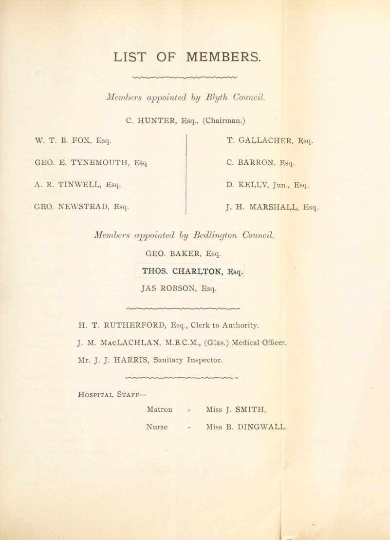 LIST OF MEMBERS. Members appointed by Blyth Council. C. HUNTER, Esq., (Chairman.) W. T. B. FOX, Esq. T. GAEEACHER, Esq. GEO. E. TYNEMOUTH, Esq C. BARRON. Esq. A. R. TINWEEE, Esq. D. KELLY, Jun., Esq. GEO. NEWSTEAD, Esq. J. H. MARSHAEL, Esq. Members appointed by Bedlington Council. GEO. BAKER, Esq. THOS. CHARLTON, Esq. JAS ROBSON, Esq. H. T. RUTHERFORD, Esq., Clerk to Authority. J. M. MacLACHLAN, M.B.C.M., (Glas.) Medical Officer. Mr. J. J. HARRIS, Sanitary Inspector. Hospital Staff— Matron - Miss J. SMITH, Miss B. DINGWALL. Nurse