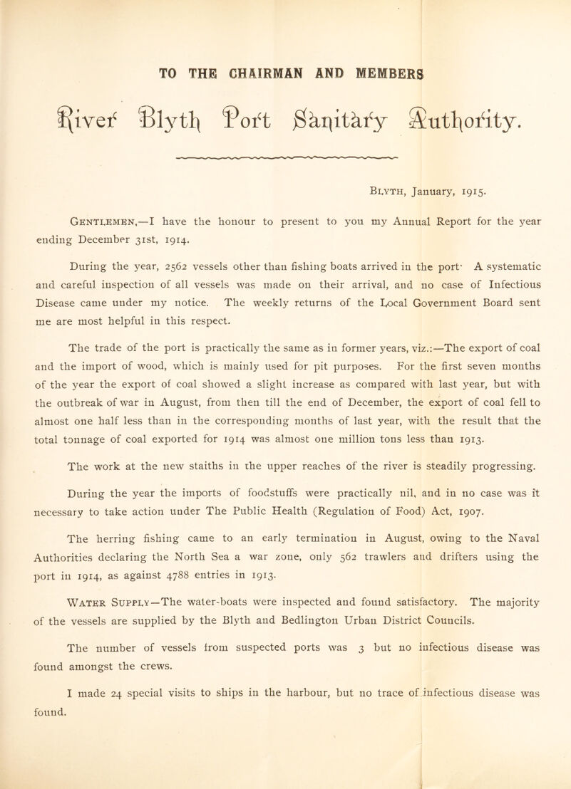 TO THE CHAIRMAN AND MEMBERS 8lvtl\ fWt jShpithfy Sutlpfity. Blyth, January, 1915. Gentlemen,—I have the honour to present to you my Annual Report for the year ending December 31st, 1914. During the year, 2562 vessels other than fishing boats arrived in the port* A systematic and careful inspection of all vessels was made on their arrival, and no case of Infectious Disease came under my notice. The weekly returns of the Rocal Government Board sent me are most helpful in this respect. The trade of the port is practically the same as in former years, viz.:—The export of coal and the import of wood, which is mainly used for pit purposes. For the first seven months of the year the export of coal showed a slight increase as compared with last year, but with the outbreak of war in August, from then till the end of December, the export of coal fell to almost one half less than in the corresponding months of last year, with the result that the total tonnage of coal exported for 1914 was almost one million tons less than 1913. The work at the new staiths in the upper reaches of the river is steadily progressing. During the year the imports of foodstuffs were practically nil, and in no case was it necessary to take action under The Public Health (Regulation of Food) Act, 1907. The herring fishing came to an early termination in August, owing to the Naval Authorities declaring the North Sea a war zone, only 562 trawlers and drifters using the port in 1914, as against 4788 entries in 1913. Water Supply—The water-boats were inspected and found satisfactory. The majority of the vessels are supplied by the Blyth and Bedlington Urban District Councils. The number of vessels from suspected ports was 3 but no infectious disease was found amongst the crews. I made 24 special visits to ships in the harbour, but no trace oLinfectious disease was found.