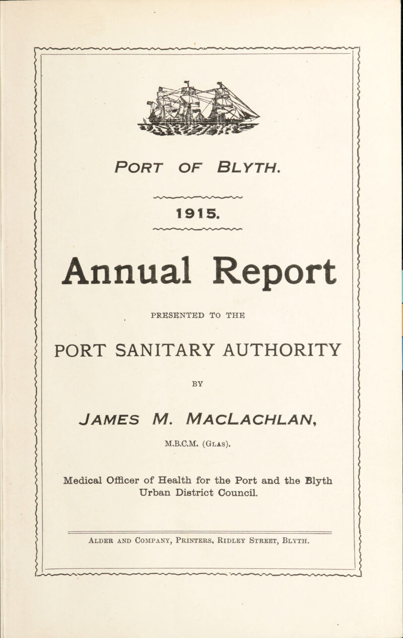 Port of Blyth. 1915. Annual epor PRESENTED TO THE PORT SANITARY AUTHORITY BY James M. MacLachlan, M.B.C.M. (Glas). Medical Officer of Health for the Port and the Blyth Urban District Council. Alder and Company, Printers, Ridley Street, Blyth