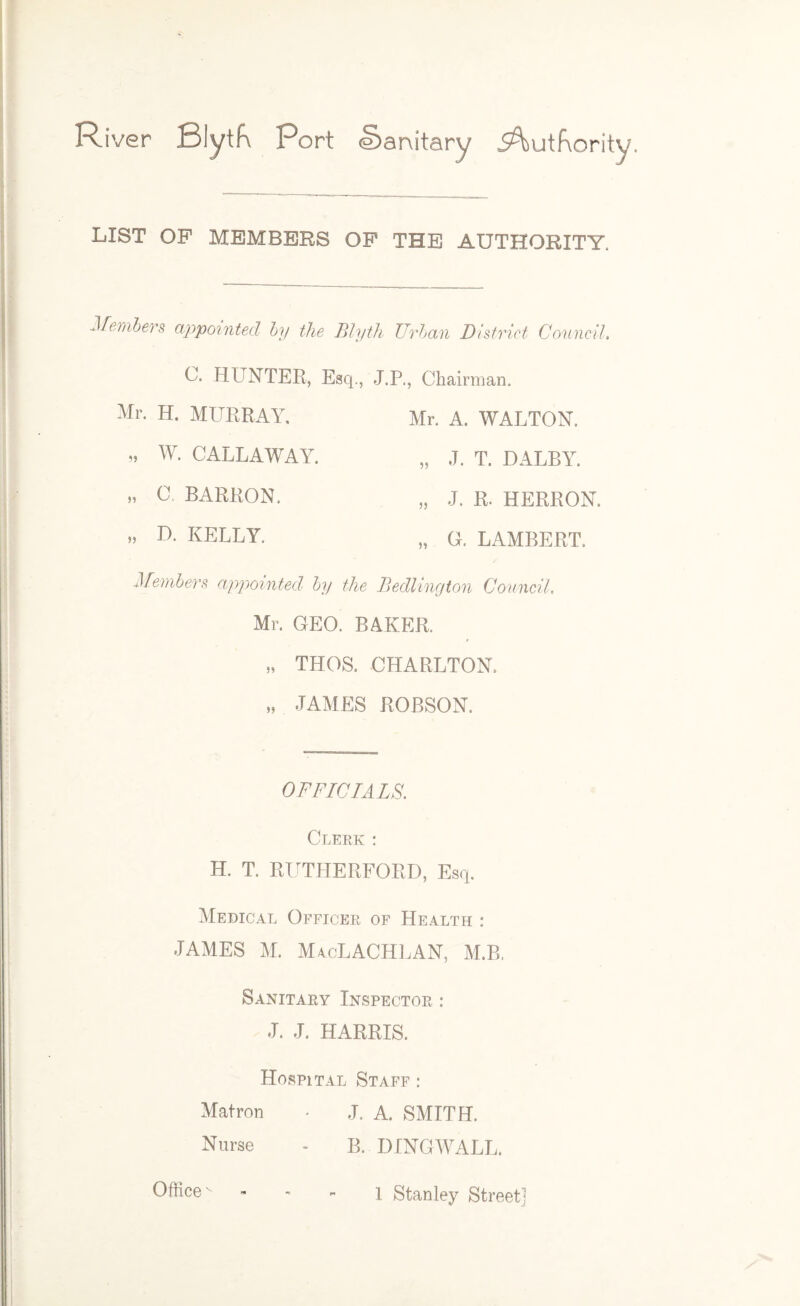 River Blytfv Port Sanitary Authority. LIST OP MEMBERS OP THE AUTHORITY. Members appointed by the Blyth Urban District Connell. C. HUNTER, Esq., J.P., Chairman. Mr. H. MURRAY, Mr. A. WALTON. „ W. CALLAWAY. .. J. T. DALBY. » 0. BARRON. „ D. KELLY. 55 „ J. R. HERRON. „ G. LAMBERT. Members appointed by the Bedlington Council. Mr. GEO. BAKER. „ THOS. CHARLTON, „ JAMES ROBSON. OFFICIALS. Clerk : H. T. RUTHERFORD, Esq. Medical Officer of Health : JAMES M. MacLACHLAN, M.B. Sanitary Inspector : J. J. HARRIS. Hospital Staff : Matron • J. A. SMITH. Nurse - B. DINGWALL. Office 1 Stanley Street]