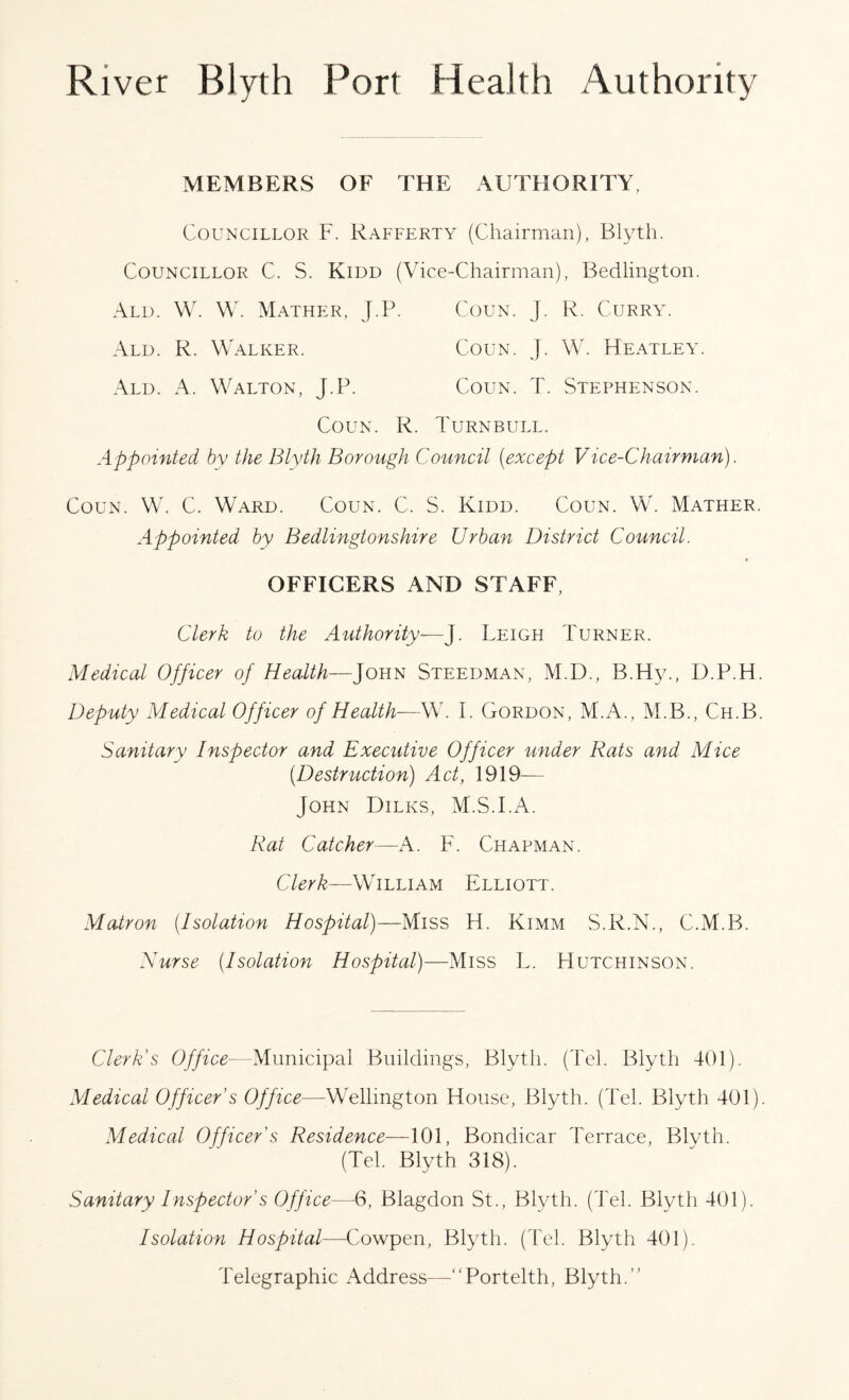 MEMBERS OF THE AUTHORITY. Councillor F. Rafferty (Chairman), Blyth. Councillor C. S. Kidd (Vice-Chairman), Bedlington. Ald. W. W. Mather, J.P. Coun. j. R. Curry. Ald. R. Walker. Coun. J. W. Heatley. Ald. A. Walton, J.P. Coun. T. Stephenson. Coun. R. Turnbull. Appointed by the Blyth Borough Council (except Vice-Chairman). Coun. W. C. Ward. Coun. C. S. Kidd. Coun. W. Mather Appointed by Bedlingtonshire Urban District Council. OFFICERS AND STAFF Clerk to the Authority—J. Leigh Turner. Medical Officer of Health—John Steedman, M.D., B.Hy., D.P.H Deputy Medical Officer of Health—W. I. Gordon, M.A., M.B., Ch.B Sanitary Inspector and Executive Officer under Rats and Mice (Destruction) Act, 1919— John Dilks, M.S.I.A. Rat Catcher—A. PL Chapman. Clerk—William Elliott. Matron (Isolation Hospital)—Miss H. Kimm S.R.N., C.M.B. Nurse (Isolation Hospital)—Miss L. Hutchinson. Clerk's Office—Municipal Buildings, Blyth. (Tel. Blyth 401). Medical Officer's Office—Wellington House, Blyth. (Tel. Blyth 401) Medical Officer's Residence—101, Bondicar Terrace, Blyth. (Tel. Blyth 318). Sanitary Inspector's Office—6, Blagdon St., Blyth. (Tel. Blyth 401). Isolation Hospital—Cowpen, Blyth. (Tel. Blyth 401). 1'elegraphic Address—“Portelth, Blyth.
