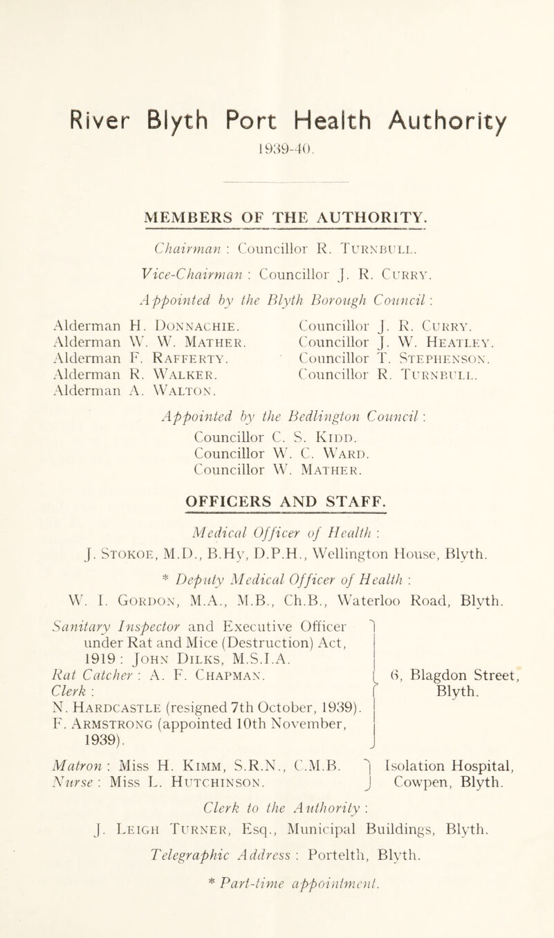 1939-40. MEMBERS OF THE AUTHORITY. Chairman : Councillor R. Turnbull. Vice-Chairman : Councillor J. R. Curry. Appointed by the Blyth Borough Council : Alderman Alderman Alderman Alderman Alderman H. Donnachie. W. W. Mather. F. Rafferty. R. Walker. A. Walton. Councillor J. R. Curry. Councillor J. W. Heatley. Councillor T. Stephenson. Councillor R. Turnbull. Appointed by the Bedlington Council: Councillor C. S. Kidd. Councillor W. C. Ward. Councillor W. Mather. OFFICERS AND STAFF. Medical Officer of Health : J. Stokoe, M.D., B.Hv, D.P.H., Wellington House, Blyth. * Deputy Medical Officer of Health : W. I. Gordon, M.A., M.B., Ch.B., Waterloo Road, Blyth. Sanitary Inspector and Executive Officer under Rat and Mice (Destruction) Act, 1919 : John Dilks, M.S.T.A. Rat Catcher : A. F. Chapman. Clerk : N. Hardcastle (resigned 7th October, 1939). F. Armstrong (appointed 10th November, 1939). 6, Blagdon Street, Blyth. Matron : Miss H. Kimm, S.R.N., C.M.B. J Isolation Hospital, Nurse : Miss L. Hutchinson. J Cowpen, Blyth. Clerk to the Authority : J. Leigh Turner, Esq., Municipal Buildings, Blyth. Telegraphic Address : Portelth, Blyth. * Part-time appointment.