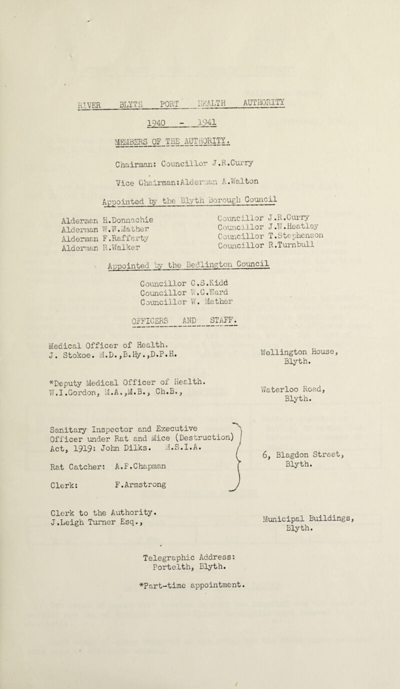 RIVER BLYTH HEALTH AUTHORITY 1940 - 1941 MEMBERS OF THE AUTHORITY^, Chairmans Co'oncillor J .R.Curry Vice ChairmansAlderman A.Walton Appointed by the Elyth Borough Codicil Alderman H.Donnachie Alderman W.W.Mather Alderman F.Rafferty Alderman R.Walker Councillor J .R.Curry Councillor J.W.Heatley C ouncillor T.Stephenson Councillor R.Turnbull Appointed by the Bedlington Council Councillor C.S.Kidd Councillor W.G.Ward Councillor W. Mather OFFICERS AND STAFF. Medical Officer of Health. J. Stokoe. M.D.,B.Hy.,D.P.H. Wellington House, Blyth. ^Deputy Medical Officer of Health. W.I.Gordon, Ch.B., 'Waterloo Road, Blyth. Sanitary Inspector and Executive Officer under Rat and Mice (Destruction) j Act, 19192 John Dilks. i.S.I.A. / Rat Catcher: A.F.Chapman ( 6, Blagdon Street, Blyth. Clerk: F.Armstrong Clerk to the Authority. J.Leigh Turner Esq., Municipal Buildings Blyth. Telegraphic Address: Portelth, Blyth. *Part-time appointment.