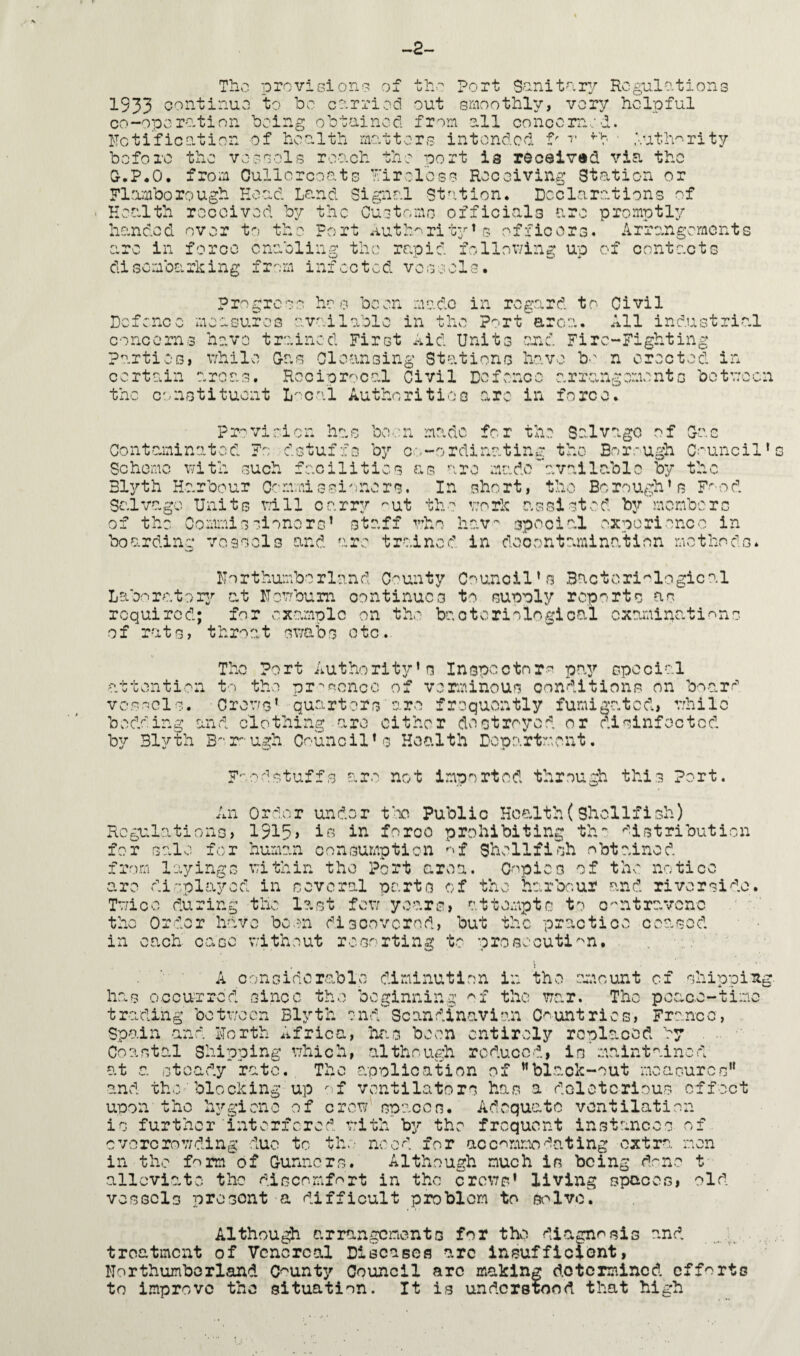 -2- Tho provisions of the Port Sanitary Regulations 1933 continue to be carried out smoothly, very helpful co-operation being obtained, from all concerned, notification of health matters intended tr T fb • '•.uth^rity before the vessels reach the port is received via the D.P.O. from Oullcrcoats Tireless Receiving Station or Flnmborough Hoad Land Signal Station. Declarations of Health received by the Customs officials are promptly handed over to the Fort authority’s officers. Arrangements arc in force enabling the rapid following up of contacts disembarking from infected vessels. Progress has been made in regard to Civil Defence measures available in the Port area. All industrial concerns have trained First Aid Units end Fire-Fighting Parties, while Das Cleansing Stations have b' n erected in certain areas. Reciprocal Civil Defence arrangements between the constituent Local Authorities arc in force. o > o Provision has been made for the Salvage of Dai Contaminated Fo dstuffs by co-ordinating the Borough Council’s Scheme with such facilities as are madeavailable by the Blyth Harbour Commissioners. In short, the Borough’s Food Salvage Units will carry ''ut the work assisted by'members of the Commissioners’ staff who hav~ special experience in boarding vessels and are trained in decontamination methods* Northumberland County Council’s Bacteriological Laboratory at Nowburn continues to supply reports as required; for example on the bacteriological examinations of rats, throat swabs etc.. The Port Authority’s Inspectors pay special attention to the presence of verminous conditions on board vessels. Crows’ quarters are frequently fumigated, while bedding and clothing are either destroyed or disinfected by Blyth Borough Council’s Health Department. Foodstuffs are not imported through this Port. An Order under too Public Health(Shellfish) Regulations, 1915> io in foroo prohibiting th~ distribution for sale for human consumption of Shellfish obtained from layings within the Port area. Copieo of the notice are displayed in several parts of the harbour and riverside. Twice during the l?.st few years, attempts to contravene the Order have been discovered, but the practice ceased in each case without resorting to prosecution. A considerable diminution in the amount of shipping, has occurred since the beginning of the war. The peace-time trading between Blyth end Scandinavian Countries, France, Spain and North Africa, has been entirely replaced by Coastal Shipping which, although reduced, is maintained at a steady rate. The application of ’’black-out measures” and the blocking up of ventilators has a deleterious effect upon the hygiene of crow spaces. Adequate ventilatior¬ is further interfered, with by the frequent instances of overcrowding duo to the need for accommodating extra men in the f^rm of Gunners. Although much is being drnc t alleviate the discomfort in the crows’ living spaces, old vessels present a difficult problem to solve. Although arrangements for the diagnosis and treatment of Venereal Diseases arc insufficient, Northumberland County Council arc making determined efforts to improve the situation. It is understood that high