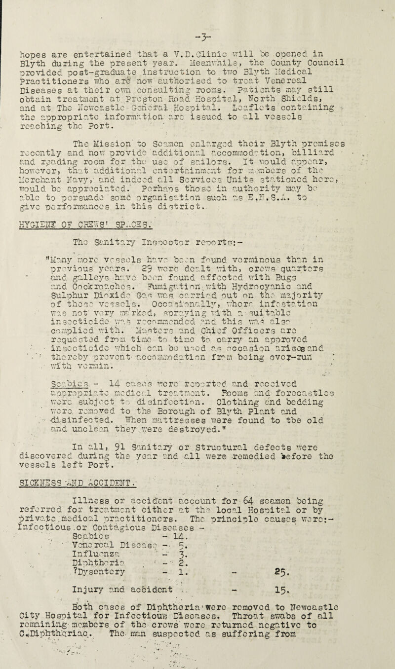 hopes are entertained that a V.D. Clinic will be opened in Blyth during the present year. Meanwhile, the County Council provided post-graduate instruction to two Blyth Medical Practitioners who are' now authorised to treat Venereal Diseases at their own consulting rooms. Patients may still obtain treatment at Preston Road Hospital, North Shields, and at The Newcastle General.Hospital. Leaflets containing - the appropriate information are issued to all vessels reaching the Port. The Mission' to Seamen enlarged their Blyth promises recently end now provide additional accommod?tion, billiard • and reading room for the use of sailors. It would appear, however, that additional entertainment for members of the Merchant Navy,' and indeed all Services Units stationed here, . would be appreciated.' Perhaps those in authority may be able to persuade some organisation such as E.N.S.A. to give performances in this district.. HYGIENE OF CHEW9* spaces; The Sanitary Inspector reports':- Many more vessels have been found verminous than in previous years. 29 were dealt with, crews'quarters and galleys have been found affected with Bugs and Cockroaches. ' Fumigation-with Hydrocyanic and Sulphur Dioxide Gas was. carried out on the- majority of these vessels. Occasionally, where infestation was not' very marked, spraying with a. - suitable insecticide was recommended and this was also complied with. Masters and .Chief Officers are requested from time to time to carry an approved ■ insecticide which can bo used .as occasion arises and thereby prevent--accommodation from being over-run with vermin. Scabic s. - 14 Cf> cO c* u(. i,jV< O were' reported and received . Rooms and forecastles u appropriate medical t were subject to disinfection. Clothing and bedding were, removed to the Borough of Blyth plant and '.;■■■ -disinfected. When mattresses were found to the old and unclean they..were destroyed.'” In all, 91 Sanitary or .structural defects were discovered during the year and all were -remedied before the vessels left Port. SICKNESS ‘AND ACCIDENT.- Illness or accident account for 64 seamen being t the local Hospital or by referred for treatment either private.medioal practitioners, infectious.or Contagious Diseases - Scabies w - 14. . ■' ■ Venereal Disease — 5. Influenza “ - 3. Diphtheria , ; -- 2. .^Dysentery - 1. Injury and accident The principle causes were:- 25. 15. Both cases of Diphtheria1 were removed to Newcastl City Hospital for Infectious Diseases. Throat swabs of all remaining-members of the crows wore returned negative to C^Diphthpriac. The- man suspected as suffering from