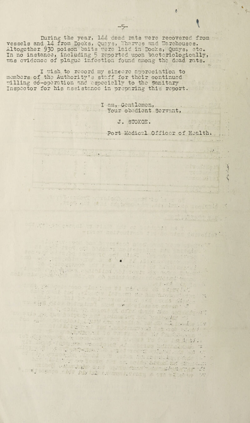 -5- A \ During the year, 144 dead rats rrere recovered from vessels and.14 from Docks, Quays, Wharves and Warehouses. Altogether 930 poison baits urere laid in Docks, Quays, etc. In no instance, including 5 reported upon bactcriologically, r;as evidence of plague infection found among the dead rats. ■ f I ui.sh to record my sincere appreciation to members of the Authority’s staff for their continued railing co-operation and especially to the Sanitary Inspector for his assistance in preparing this report. I am, G-e nt 1 erne n,. Your obedient servant, J. 8T0K0S. Port Medical Officer of Health