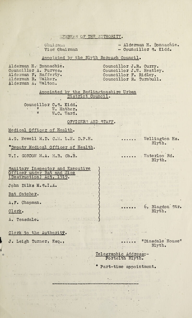 / Chai iincui Vice' Chairman - Alderman H. Donnachie. - Councillor B. Kidd. Appointed by the Blyth Borough Council Alderman H?- Donnachie, Councillor.A. Purves, Alderman Ff Rafferty. Alderman R. Walker. Aiderman A. Walton. Councillor J.R. Curry, Councillor J.W. Heatley. Councillor F, Ridley, Councillor R. Turnbull. Appointed by the Bedlingtonshire Urban District Council. i Councillor C.S. Kidd.  Wi Mather. ' •  W.C. Ward. OFFICERS AND STAFF. Medical Officer of Health. A.G. Newell M.D. C.M. L.M. D.P.H. ^Deputy Medical Officer of Health. W.I. GORDON M.A. M.B, Ch.H. Wellington Hs. Blyth. Waterloo Rd. Blyth. Banitary Inspector and Executive Officer under Rat and Mice (Destruction) Act, 1919. John Dilks M.B.I.A'. Rat Catcher. A.F. Chapman. : Clerk. A, Teasdale. 6, Blagdon Btr. Blyth. Clerk to the Authority. - • ~ J. Leigh Turner, Esq., ...... ”Dinsdale House” Blyth. * - •» »’ Telegraphic Address:- - ■ -™ Portelth Blyth, * Part-time appointment.