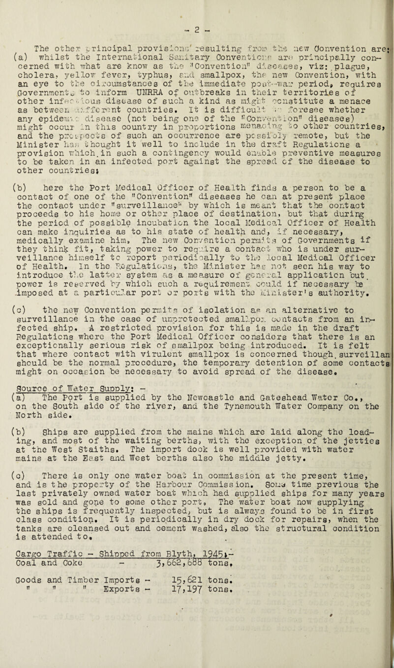 The other- principal provisions' resulting from the new Convention are; (a) whilst the International Sanitary Conventions are principally con¬ cerned with what are know as the Convention diseases, viz:.plague, cholera? yellow fever, typhus, and smallpox, the new Convention, with an eye to the circumstances of the immediate pout-wa:; period? requires Governmentu to inform UNRRA of outbreaks in their territories of other infer--ious disease of such a kind as might constitute a menace as between efferent countries. It is difficult u* foresee whether any epidemic disease (not being one of the Convention diseases) might occur in this country in proportions menacing bo other countries, and the proi-:peels of such an occurrence are possibly remote, but the Minister has unought it well to include in the draft Regulations a provision which.in such a contingency would enable preventive measures to be taken in an infected port against the spread of the disease to other countries; (b) here the Port Medical Officer of Health finds a person to be a contact of one of the Convention diseases he can at present place the contact under surveillance by which is meant that the contact proceeds to his home or other place of destination, but that during the period of possible inoubati.cn the local Medical Officer of Health can make inquiries as to his state of health and, if necessary, medically examine him. The new Convention permits of Governments if* they think fit, taking power to require a contact who is under sur¬ veillance himself to report periodically to the local Medical Officer of Health. In the Regulations, the Minister has not seen his way to introduce the latter system as a measure of general application but. power is reserved by which such a requirement could if necessary be Imposed at a particular port or ports with the Minister’s authority. (o) the new Convention permits of isolation as an alternative to surveillance in the case of unprotected smallpox contacts from an in¬ fected ship, -A restricted provision for this is made in the draft Regulations where the Port Medical Officer considers that there is an exceptionally serious risk of smallpox being introduced. It is felt that where contact with virulent smallpox is concerned though.surveillan should be the normal procedure,, the temporary detention of some contacts might on occasion be necessary to avoid spread of the disease. Source of Water Supply; - (a-) The Port is supplied by the Newcastle and Gateshead Water Co., on the South side of the river, and the Tynemouth Water Company on the North side. (b) Ships are supplied from the mains which are laid along the load¬ ing, and most of the waiting berths, with the exception.of the jetties at the West Staiths. The import dock is well provided with water mains at the Bast and West berths also the middle jetty. (c) There is only one water boat in commission at the present time, and is the property of the Harbour Commission. Souy time previous the last privately owned water boat which had supplied ships for many years was sold and gone to some other port. The water boat now supplying the ships is frequently inspected, but is always found to be in first class condition. It is periodically in dry dock for repairs, when the tanks are cleansed out and cement washed, also the structural condition is attended to. Cargo Traffic - Shipped from Blyth, 1945;- Coal and Coke - 3,662,688 tons. Goods and Timber Imports - 15,621 tons.    Exports - 17,197 tons.