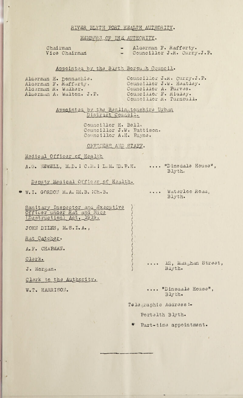 RIV.BR 3LYTH_P0RT HEALTH AUTHORITY. MFMBFRG OP I'HB. AUTHORITY* Chairman - Alaerman P. Rafferty. Vice Chairman - Councillor J.R. Curry.J.P. Appointed by, the Blyth. Borough Council. Alaerman H. ponnachie. Alaerman P. Rafferty. Alaerman R. Walker. Alaerman A. Walton. J.P. Councillor J.R. Curry.J.P. Councillor J.W. Heatley. Councillor A. Purves. Councillor P. Ridley. Councillor R. Turnbull. Appointea. by,..the Becilin^tonshire Urban .District Council Councillor H. Bell. Councillor J.W. Patti son. C m met llor A . H. Payne« O.FFTClRS AND ST AFP. Medical Officer of Health A. Gf. NEWELL, M.D. \ C.MoJ L.M. -P.P.K. .... Dinsdale House*', Blythe Deputy Medical Off leer...of Health. * W. I. GORPOF M.A. JM.B. ;Ch*3. Sanitary Inspector anu Executive Officerounder Rat ana Mice (De struc t ion) i Act, 19 19 JOHN DILKS , M. S. I. A. , Rat Catcher. A. P. CHAPMAN. Clerk. J. Morgan. r ) \ ■ j ) > ) \ \ i \' i ) ) \ ) ) Clerk to the Authority. W.T. HARRISON. «... Waterloo Roaa, Blyth. .... 12, Mau0han Street, Blyth. . ... Pinsuale House, Blyth* Telegraphic Address ♦- Porte 1th Blyth. * Part-time appointment.