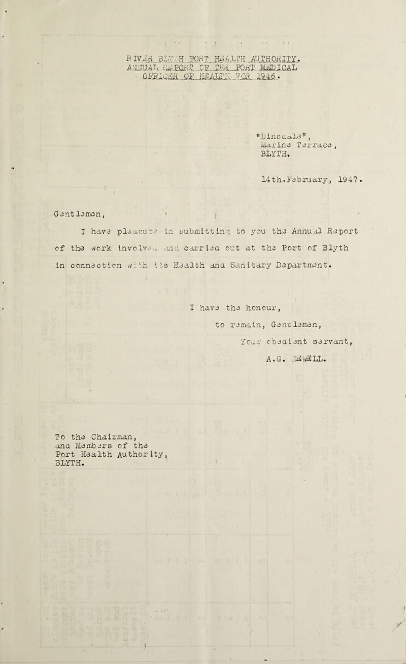 BIVIR 317, H PORT HEALTH AUTHORITY. AGOU.AT, MdDlCAL 19.46 > ,,.Dinsaala'n , Marine Terrace, BLYTH* 14 th>Pebruary, 1947 GentJ-omen, 1 «. I have pleasure in submitting to you the Annual Report of the Merit involve.^ an a carried, out at the Port of Blyth in connection vM.th i !:s Health ana Sanitary Department. I have the honour, to re main, G enrlemen, Your cbeaient servant, A • G • _liii vi/L ML • To the Chairman, ana Members of the Port Pie a 1th Authority, BLYTH.