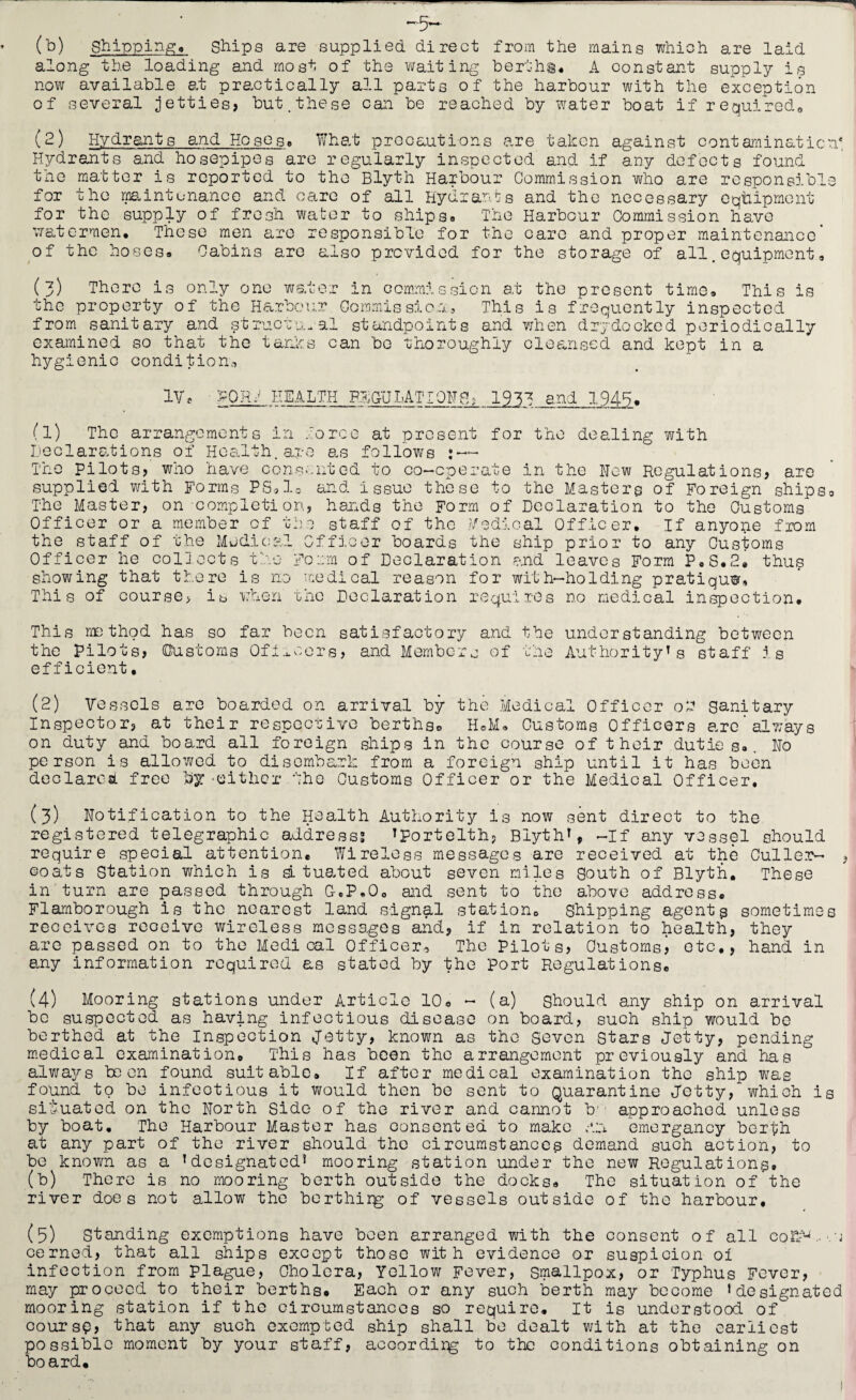(b) shippingo Ships are supplied direct from the mains which are laid along the loading and most of the waiting bertha# A constant supply is now available at practically all parts of the harbour with the exception of several jetties? but .these can be reached by water boat if required. (2) Hydrants and Hoses. What precautions are taken against contamination* Hydrants and hosepipes are regularly inspected and if any defects found tne matter is reported to the Blyth Harbour Commission who are responsible for the maintenance and care of all Hydrants and the necessary equipment for the supply of fresh water to ships. The Harbour Commission have watermen. These men are responsible for the care and proper maintenance’ of the hoses® Cabins are also provided for the storage of all.equipment® (3) There is only one water in commission at the present time. This is the property of the Harbour Commission, This is frequently inspected from sanitary and structural' standpoints and when dry do eked periodically examined so that the tanks can be thoroughly cleansed and kept in a hygienic condition,. IV* PORJ HEALTH PECULATIONS; 1933 and 1945. s 1 (l) The arrangement Declarations of Health. The pilots? who have co supplied with Forms PS* The Master? on completi Officer or a member of the staff of the Medic;-. Officer he collects the showing that there is n This of course? is when n force at present for the dealing with are as follows : — nsented to co-operate in the Hew Regulations? are lo and issue these to the Masters of Foreign ships, on? hands the Form of Declaration to the Customs staff of the Medical Officer. If anyone from fficor boards the ship prior to any Customs Form of Declaration and leaves Form P.S.2. thus o medical reason for with-holding pratiquw, the Declaration requires no medical inspection. --1 0. I ^ This method has so far been satisfactory and the understanding between the Pilots? (Customs Officers? and Members of the Authority* s staff is efficient. (2) Vessels are boarded on arrival by the Medical Officer ob sanitary Inspector? at their respective berthso H»M. Customs Officers arc’always on duty and board all foreign ships in the course of their duties.. No person is allowed to disembark from a foreign ship until it has been declared free by-either the Customs Officer or the Medical Officer. (3) Notification to the Health Authority is now sent direct to the registered telegraphic address? *portelth? Blyth*, -If any vessel should require special attention. Wireless messages are received at the Culler- , coats Station which is situated about seven miles South of Blyth. These in turn are passed through C.P,0o and sent to the above address. Flamborough is the nearest land signal station. Shipping agents sometimes receives receive wireless messages and? if in relation to health? they are passed on to the Medical Officer, The Pilots? Customs? etc.? hand in any information required as stated by the Port Regulations. (4) Mooring stations under Article 10. - (a) should any ship on arrival be suspected as having infectious disease on board, such ship would be berthed at the Inspection Jetty, known as the Seven Stars Jetty? pending medical examination. This has been the arrangement previously and has always been found suitable. If after medical examination the ship was found to be infectious it would then be sent to Quarantine Jetty, which is situated on the North Side of the river and cannot b' approached unless by boat. The Harbour Master has oonsentea to make .0 emergancy berth at any part of the river should the circumstances demand such aotion, to be known as a * designated* mooring station under the new Regulations, (b) There is no mooring berth outside the docks. The situation of the river does not allow the berthirg of vessels outside of the harbour. (5) Standing exemptions have been arranged with the consent of all cofDD. ■ j cerned, that all ships except those with evidence or suspicion oi infection from plague, Cholera, Yellow Fever, smallpox, or Typhus Fever, may proceed to their berths. Each or any such berth may become ‘designated mooring station if the circumstances so require. It is understood of coursp, that any such exempted ship shall be dealt with at the earliest possible moment by your staff, accordirg to the conditions obtaining on board.
