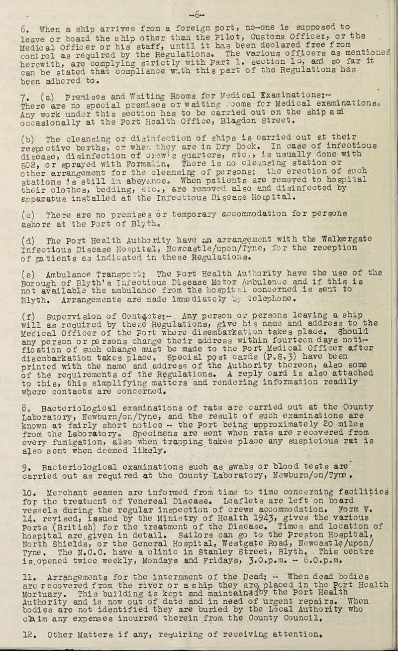 —6— 6. When a ship arrives from a foreign port, no-one is supposed to leave or board the ship other than the.Pilot, Customs Officer*, or the Medical Officer or his staff, until it has been declared free from control as required by the Regulations* The various officers as mentions a herewith, are complying strictly with Part 1» section lo, an! so far it can be stated that compliance with this part of the Regulations has been adhered to. 7. (a) Premises and Waiting Rooms for Medical Examinations:- There are no special premises or waiting . corns fer Medical examinacronso Any work under this section has to be carried out on the ship ard occasionally at the Port Health Office, Blagdon Street. (b) The cleansing or disinfection of ships is carried out at their. respective berths? or when they are in Dry Dock. In case of infectious disease, disinfection of orew*s quarters? etc,, is Usually.done with g02, or sprayed with Formalin. There is no cleansing station or other arrangement for the cleansirg of-personss the erection of such, stations Js still in abeyance. When patients are removed to hospital their clothes, bedding, etc., are removed also and.disinfected by apparatus installed at the Infectious Disease Hospital. (c) There are no premises or temporary accommodation for persons ashore at the Port of Blyth. (d) The Port Health Authority have arrangement with the Walkusrgato Infectious Disease Hospital, Newcastle/upon/Tyne, for the reception of patients as indicated in these Regulations. (e) Ambulance Transports The port Health Authority have the use of the Borough of Blyth’s Infectious Disease Motor Ambulance and if this is not available the ambulance from the hospital concerned .is sent to Blyth, Arrangements are made immediately by telephone. (f) Supervision of Contacts;~ Any person or persons leaving a ship will as required by these Regulations, give his name and address to the Medical Officer of the port whore disembarkation takes place. Should any person or persons change their address within fourteen days noti~» fication of suoh change must be made to the Port Medical Officer after disembarkation takes place. Special post cards (P» 8. 3) have been printed with the name and address of the Authority thereon, also some of the requirements of the Regulations. A reply card is also attached to this, this simplifying matters and rendering information readily where contacts are concerned, Q0 Bacteriological examinations, of brats are carried out at the County Laboratory, Newburn/on/'Tyne, and the result of such examinations are known at fairly short notice - the Port being approximately'20,-miles from the Laboratory. Specimens are sent when rats are recovered from every fumigation, also when trapping takes place any' suspicious rat is also sent when deemed likely. . •/ 1 . 9» Bacteriological examinations such as swabs or blood tests are carried out as required at the County Laboratory, Newburn/on/Tyne , 10. Merchant seamen are informed from time to time concerning facilities for the treatment of Venereal Disease. Leaflets are left on board vessels during the regular inspection of crews accommodation. Form V. 14. revised, issued by the Ministry of Health 1943, gives the various Ports (British) for the treatment of the Disease. Times and location of hospital are. given in detail. Sailors can go to the Preston Hospital, North Shields, or the General Hospital, Westgate Road, Newcastle/upon/ Tyne. The N.0.0, have a clinic in Stanley Street, Blyth. . This centre is.opened twice weekly, Mondays and Fridays, ~ 6.0.p.m# 11. Arrangements for the internment of the Dead: - When dead bodies are recovered from the river or a s hip they are/ placed in the Port Health Mortuary. This building is kept and maint&in^dby the Port Health Authority and is now out of date and in need of urgent repairs. When bodies are not identified they are buried by the Local Authority who cla.im any expenses incurred therein from the County Council, 12. Other Matters if any, requiring of receiving attention