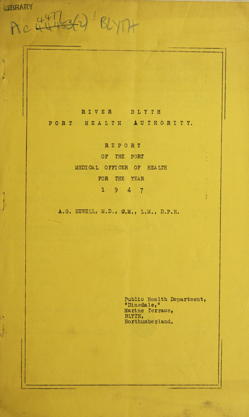 i ♦* RIVER BLYTH PORT HEALTH AUTHORITY. REPORT OF THE PORT MEDIOAL OFFICER OF HEALTH FOR THE YEAR 19 4 7 A.G. NEWELL, M.D., O.M., L.M., D.P.H. Public Health Department HDinsdale,11 Marine Terrace* BLYTH, Northumbe rland.