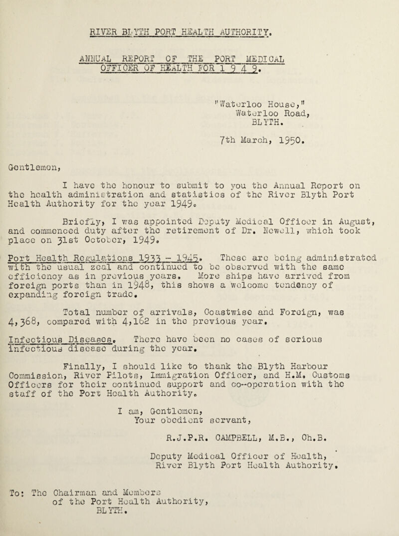 ANNUAL REPORT OF THE PORT MEDICAL OFFICER OF HEALTH FOR 194 9 ''Waterloo House, Waterloo Road, BLYTH. 7tli March, 1950* Centlemon, I have the honour to submit to you the Annual Report on the health administration and statistics of the River Blyth Port Health Authority for the year l949o Briefly, I was appointed Deputy Medical Officer in August, and commenced duty after the retirement of Dr. Newell, which took place on Jlst October, 1949* Port Health Regulations 1931 - 1948. These are being administrated with the usual zeal and continued to be observed with the same efficiency as in previous years. More ships have arrived from foreign ports than in 194^, this shows a welcome tendency of expanding foreign trade. Total number of arrivals, Coastwise and Foreign, was 4,368, compared with 4>l62 in the previous year. Infectious Piseases. There have been no cases of serious infectious disease during the year. Finally, I should like to thank the Blyth Harbour Commission, River Pilots, Immigration Officer, and H.M. Customs Officers for their continued support and co-operation with the staff of the Porr Health Authority. I am, Gentlemen, Your obedient servant, R.J.P.R. CAMPBELL, M.B., Ch.B. Deputy Medical Officer of Health, River Blyth Port Health Authority. To: The Chairman and Members of the Port Health Authority, BL YTH.