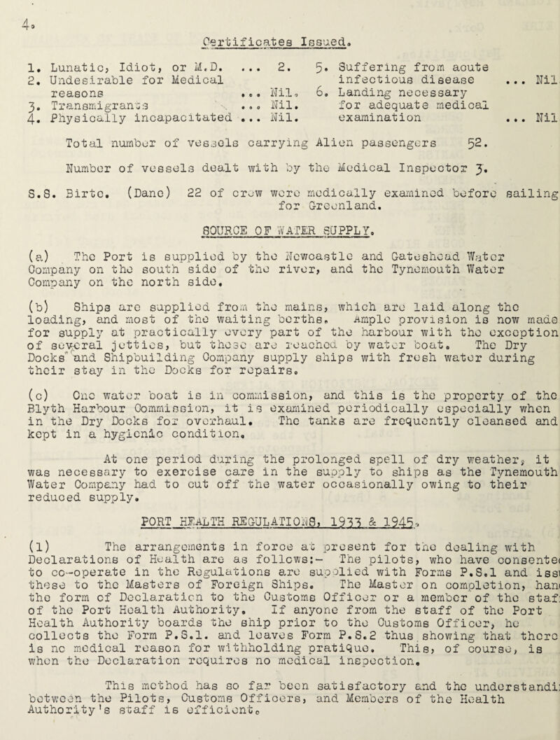 Certificates Issued* 1. Lunatic? Idiot, 2. Undesirable for or M.D. ... Medical 2. 5« Suffering from acute infectious disease reasons • e ® Nil, 6, Landing necessary 3. Transmigrants 0 0 0 Nil. for adequate medical 4. Physically incapacitated ... Nil. examination Nil Nil Total number of vessels carrying Alien passengers 52. Number of vessels dealt with by the Medical Inspector J, S.S. Birtc. (Dane) 22 of crew were medically examined before sailing for Greenland. 8QURQE OF WATER SUPPLY. «r www—k——w—mwt — ■ ii ip mum — t■ ■ i ■■■■. (a) The Port is supplied by the Newcastle and Gateshead Water Company on the south side of the river? and the Tynemouth Water Company on the north side. (b) Ships are supplied from the mains? which are laid along the loading? and most of the waiting berths* Ample provision is now made for supply at practically every part of the harbour with the exception of several jetties? but these are reached by water boat* The Dry Docks and Shipbuilding Company supply ships with fresh water during their stay in the Docks for repairs* (c) One water boat is in commission? and this is the property of the Blyth Harbour Commission, it is examined periodically especially when in the Dry Docks for overhaul. The tanks are frequently cleansed and kept in a hygienic condition. At one period during the prolonged spell of dry weather? it was necessary to exercise care in the supply to ships as the Tynemouth Water Company had to cut off the water occasionally owing to their reduced supply. PORT HEALTH REGULATION8? 1933 & 1945-, (l) The arrangements in force at present for the dealing with Declarations of Health are as follows:- The pilots? who have consente< to co-operate in the Regulations are supplied with Forms P.S.l and issi these to the Masters of Foreign Ships. The Master on completion, han< the form of Declaration to the Customs Officer or a member of the staf: of the Port Health Authority. If anyone from the staff of the Port Health Authority boards the ship prior to the Customs Officer? he collects the Form P.S.l. and leaves Form P.S.2 thus showing that there is nc medical reason for withholding pratique. This? of course? is when the Declaration requires no medical inspection. This method has so far been satisfactory and the understand^ between the Pilots, Customs Officers, and Members of the Health Authority's staff is efficiente